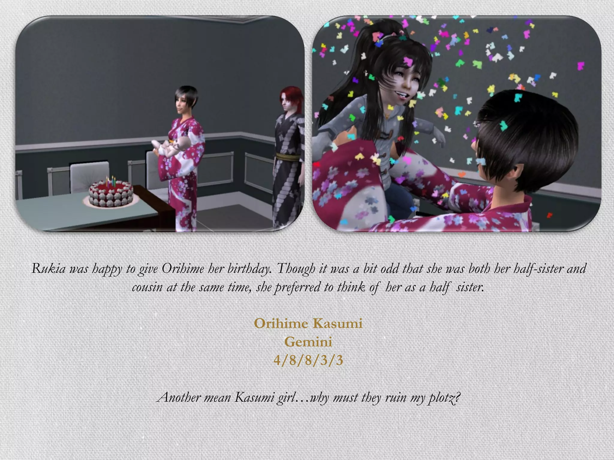 Rukia was happy to give Orihime her birthday. Though it was a bit odd that she was both her half-sister and
                 cousin at the same time, she preferred to think of her as a half sister.

                                          Orihime Kasumi
                                              Gemini
                                             4/8/8/3/3

                        Another mean Kasumi girl…why must they ruin my plotz?
 