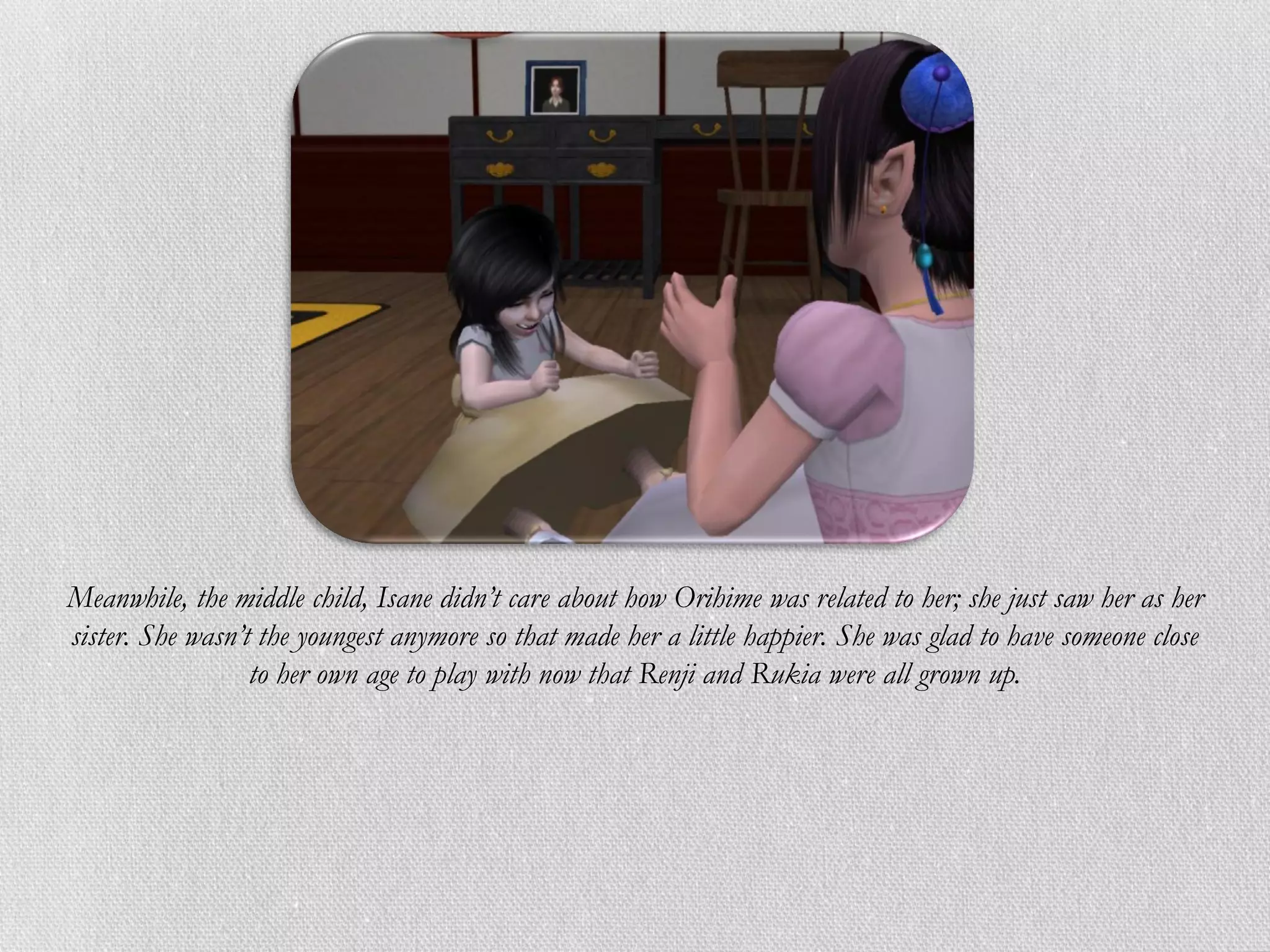 Meanwhile, the middle child, Isane didn’t care about how Orihime was related to her; she just saw her as her
sister. She wasn’t the youngest anymore so that made her a little happier. She was glad to have someone close
                  to her own age to play with now that Renji and Rukia were all grown up.
 