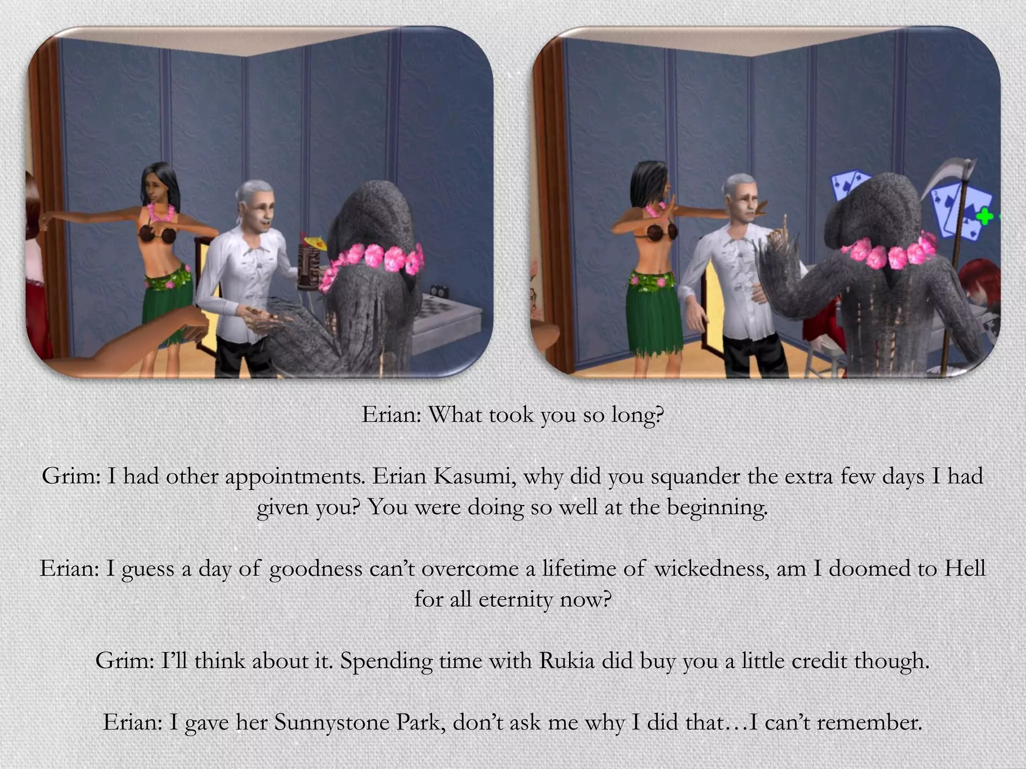 Erian: What took you so long?

Grim: I had other appointments. Erian Kasumi, why did you squander the extra few days I had
                     given you? You were doing so well at the beginning.

Erian: I guess a day of goodness can’t overcome a lifetime of wickedness, am I doomed to Hell
                                      for all eternity now?

     Grim: I’ll think about it. Spending time with Rukia did buy you a little credit though.

      Erian: I gave her Sunnystone Park, don’t ask me why I did that…I can’t remember.
 