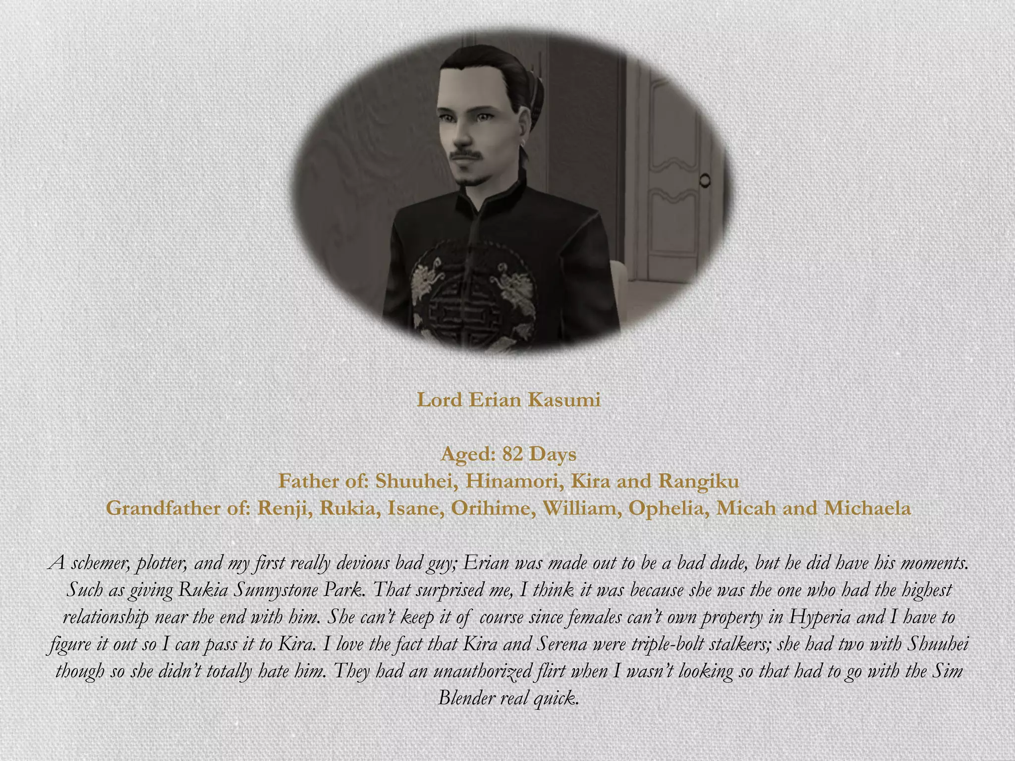 Lord Erian Kasumi

                                           Aged: 82 Days
                          Father of: Shuuhei, Hinamori, Kira and Rangiku
        Grandfather of: Renji, Rukia, Isane, Orihime, William, Ophelia, Micah and Michaela

A schemer, plotter, and my first really devious bad guy; Erian was made out to be a bad dude, but he did have his moments.
   Such as giving Rukia Sunnystone Park. That surprised me, I think it was because she was the one who had the highest
  relationship near the end with him. She can’t keep it of course since females can’t own property in Hyperia and I have to
figure it out so I can pass it to Kira. I love the fact that Kira and Serena were triple-bolt stalkers; she had two with Shuuhei
 though so she didn’t totally hate him. They had an unauthorized flirt when I wasn’t looking so that had to go with the Sim
                                                          Blender real quick.
 