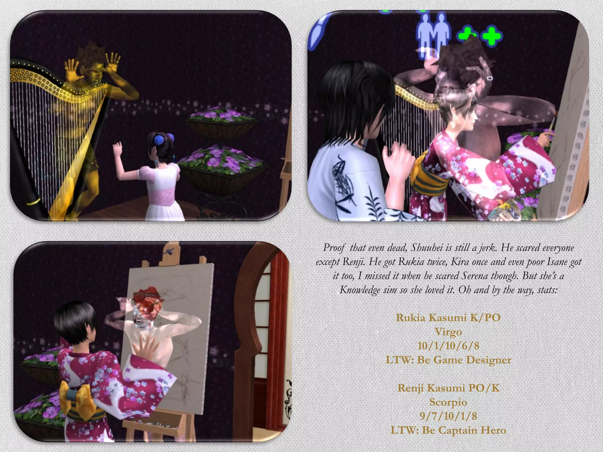 Proof that even dead, Shuuhei is still a jerk. He scared everyone
except Renji. He got Rukia twice, Kira once and even poor Isane got
    it too, I missed it when he scared Serena though. But she’s a
      Knowledge sim so she loved it. Oh and by the way, stats:

                  Rukia Kasumi K/PO
                         Virgo
                      10/1/10/6/8
                 LTW: Be Game Designer

                   Renji Kasumi PO/K
                         Scorpio
                       9/7/10/1/8
                  LTW: Be Captain Hero
 