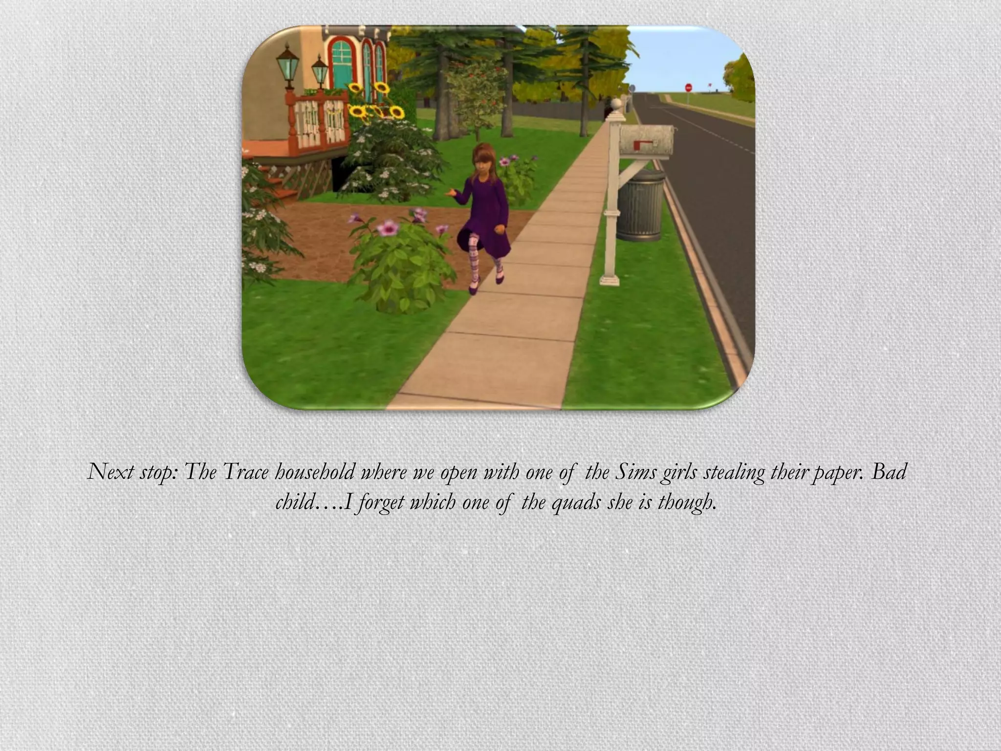 Next stop: The Trace household where we open with one of the Sims girls stealing their paper. Bad
                     child….I forget which one of the quads she is though.
 