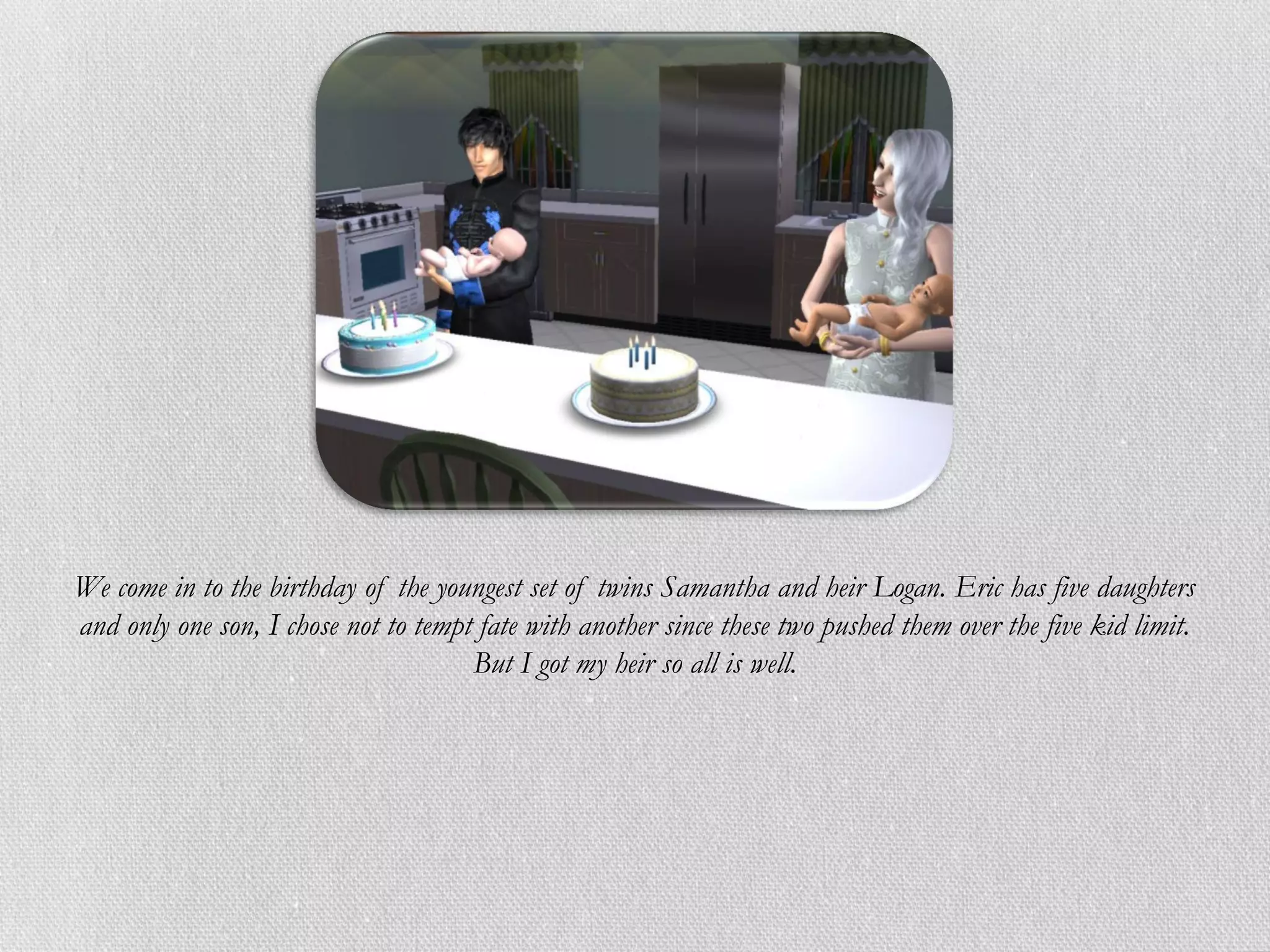 We come in to the birthday of the youngest set of twins Samantha and heir Logan. Eric has five daughters
and only one son, I chose not to tempt fate with another since these two pushed them over the five kid limit.
                                      But I got my heir so all is well.
 