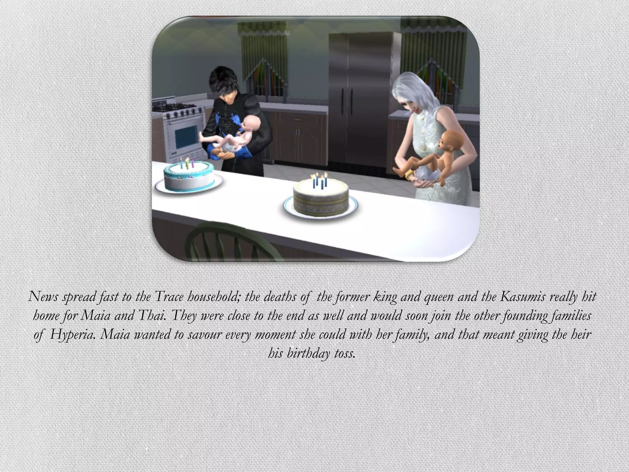 News spread fast to the Trace household; the deaths of the former king and queen and the Kasumis really hit
home for Maia and Thai. They were close to the end as well and would soon join the other founding families
of Hyperia. Maia wanted to savour every moment she could with her family, and that meant giving the heir
                                              his birthday toss.
 