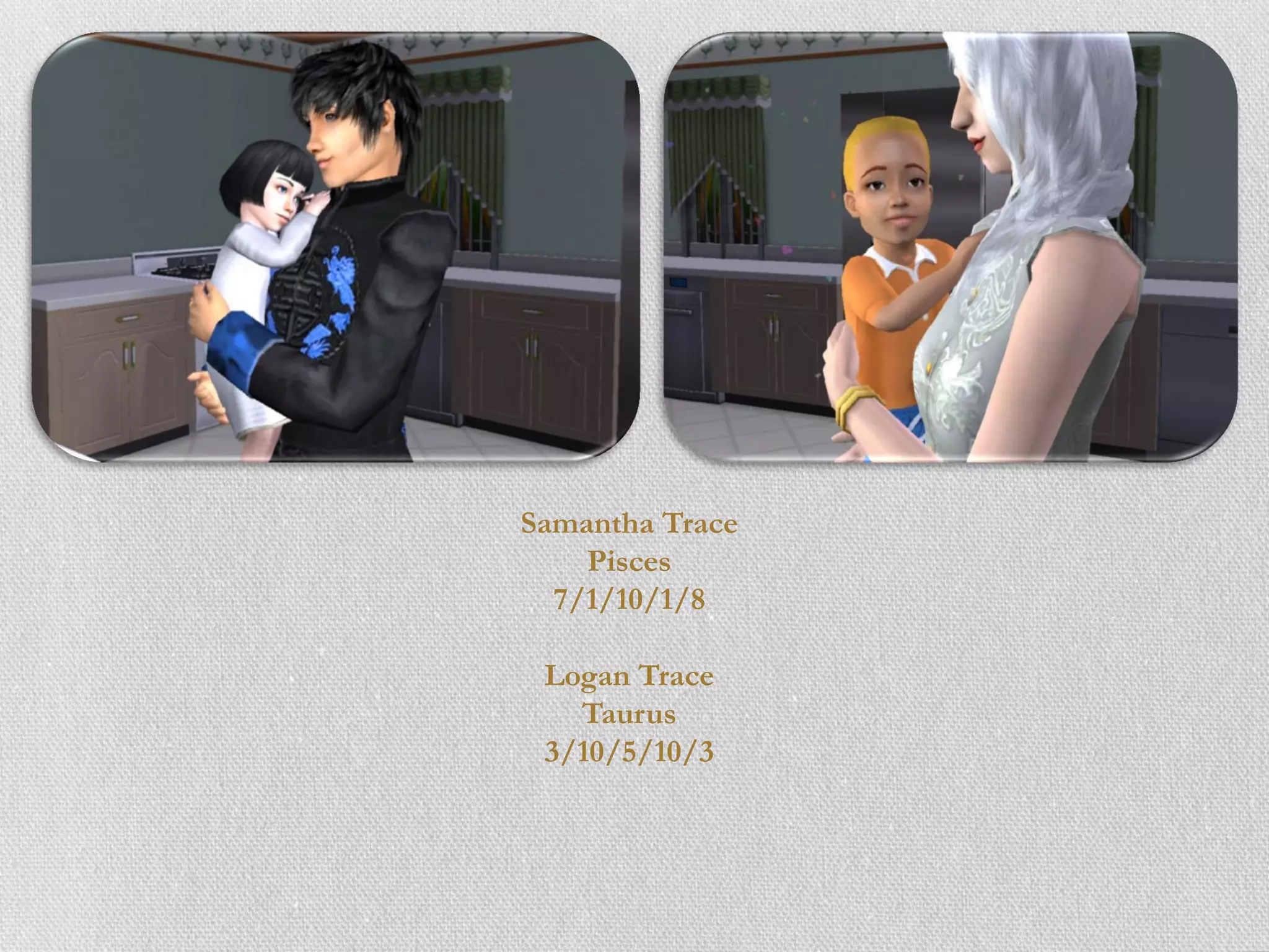 Samantha Trace
    Pisces
  7/1/10/1/8

 Logan Trace
   Taurus
 3/10/5/10/3
 
