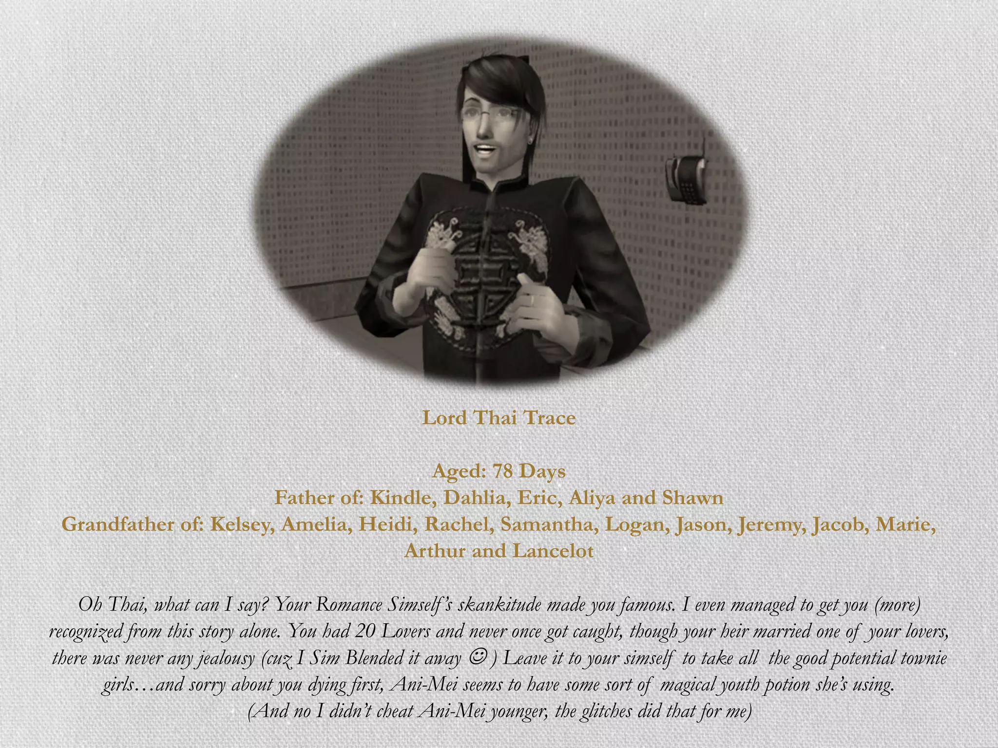 Lord Thai Trace

                                         Aged: 78 Days
                        Father of: Kindle, Dahlia, Eric, Aliya and Shawn
 Grandfather of: Kelsey, Amelia, Heidi, Rachel, Samantha, Logan, Jason, Jeremy, Jacob, Marie,
                                      Arthur and Lancelot

    Oh Thai, what can I say? Your Romance Simself ’s skankitude made you famous. I even managed to get you (more)
recognized from this story alone. You had 20 Lovers and never once got caught, though your heir married one of your lovers,
there was never any jealousy (cuz I Sim Blended it away  ) Leave it to your simself to take all the good potential townie
        girls…and sorry about you dying first, Ani-Mei seems to have some sort of magical youth potion she’s using.
                            (And no I didn’t cheat Ani-Mei younger, the glitches did that for me)
 