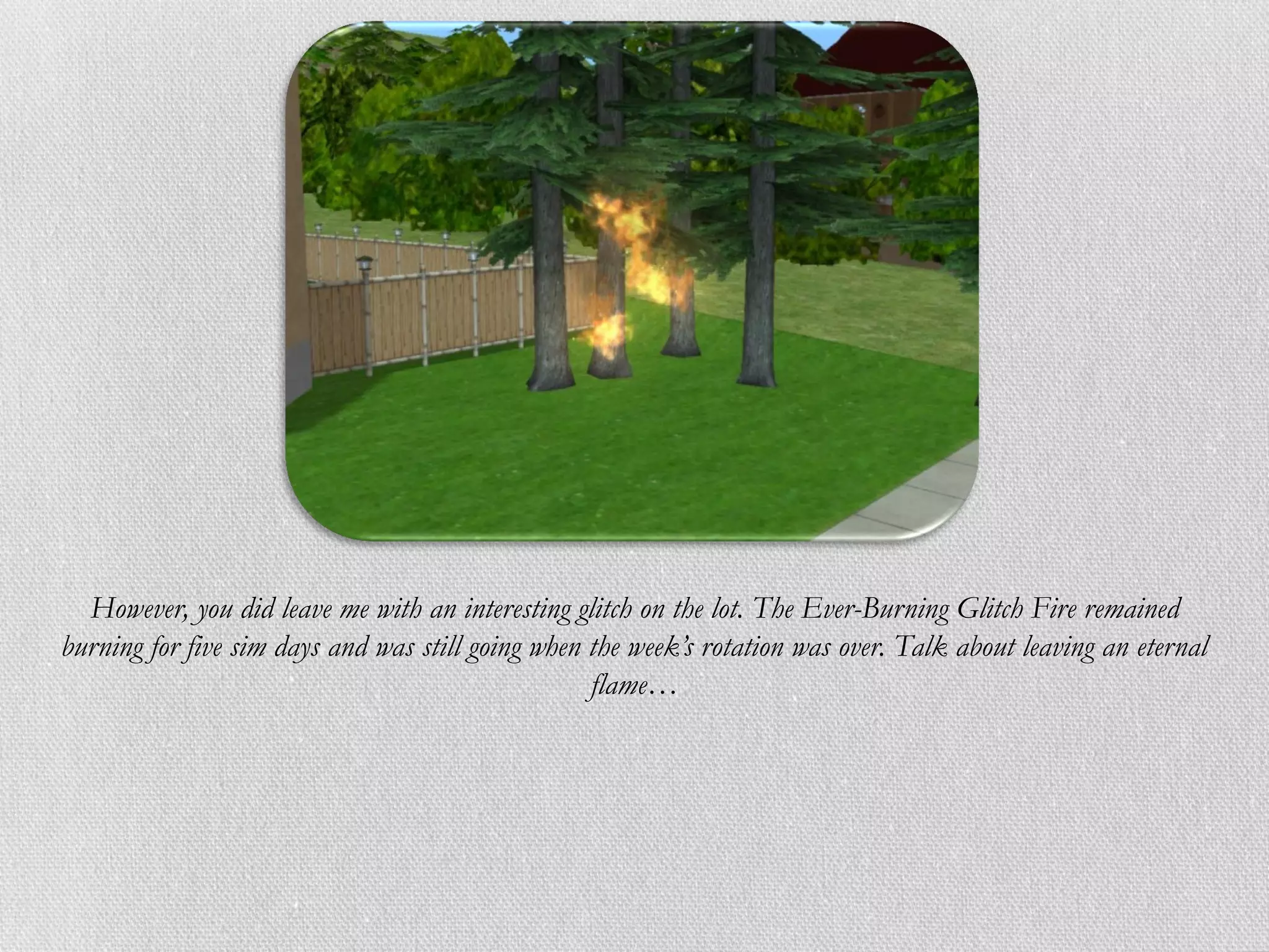 However, you did leave me with an interesting glitch on the lot. The Ever-Burning Glitch Fire remained
burning for five sim days and was still going when the week’s rotation was over. Talk about leaving an eternal
                                                   flame…
 