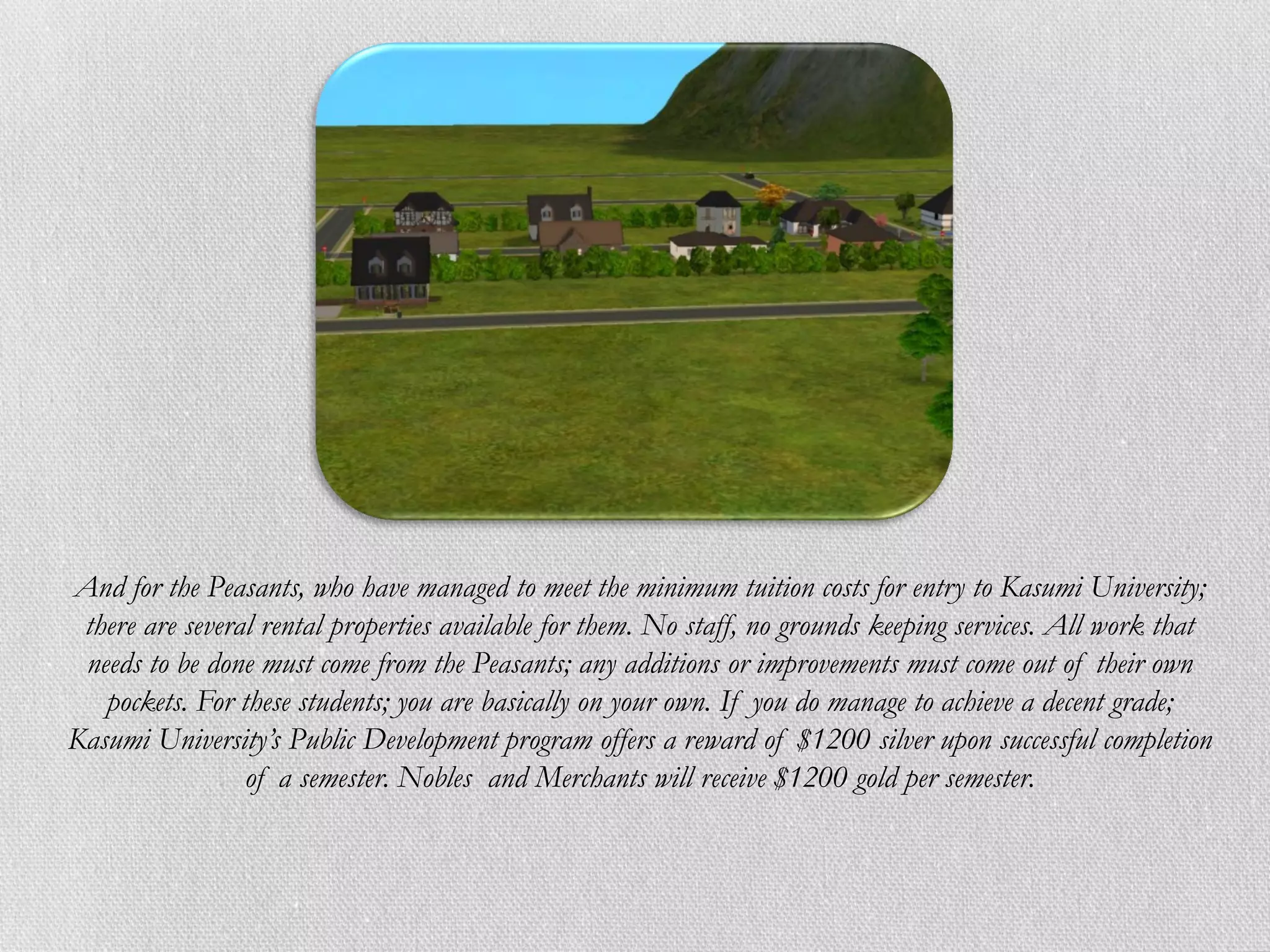 And for the Peasants, who have managed to meet the minimum tuition costs for entry to Kasumi University;
 there are several rental properties available for them. No staff, no grounds keeping services. All work that
 needs to be done must come from the Peasants; any additions or improvements must come out of their own
   pockets. For these students; you are basically on your own. If you do manage to achieve a decent grade;
Kasumi University’s Public Development program offers a reward of $1200 silver upon successful completion
                 of a semester. Nobles and Merchants will receive $1200 gold per semester.
 