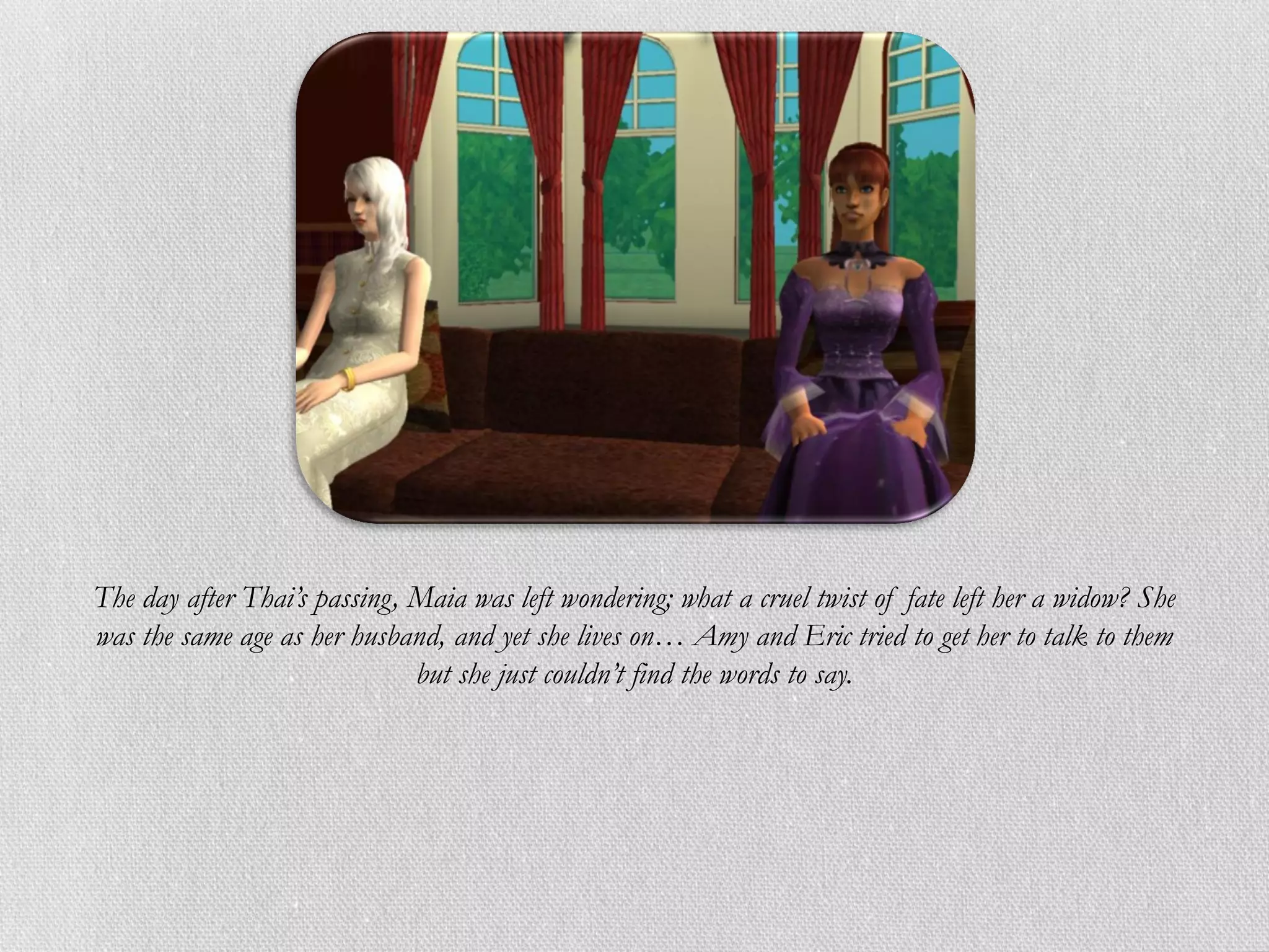 The day after Thai’s passing, Maia was left wondering; what a cruel twist of fate left her a widow? She
was the same age as her husband, and yet she lives on… Amy and Eric tried to get her to talk to them
                              but she just couldn’t find the words to say.
 