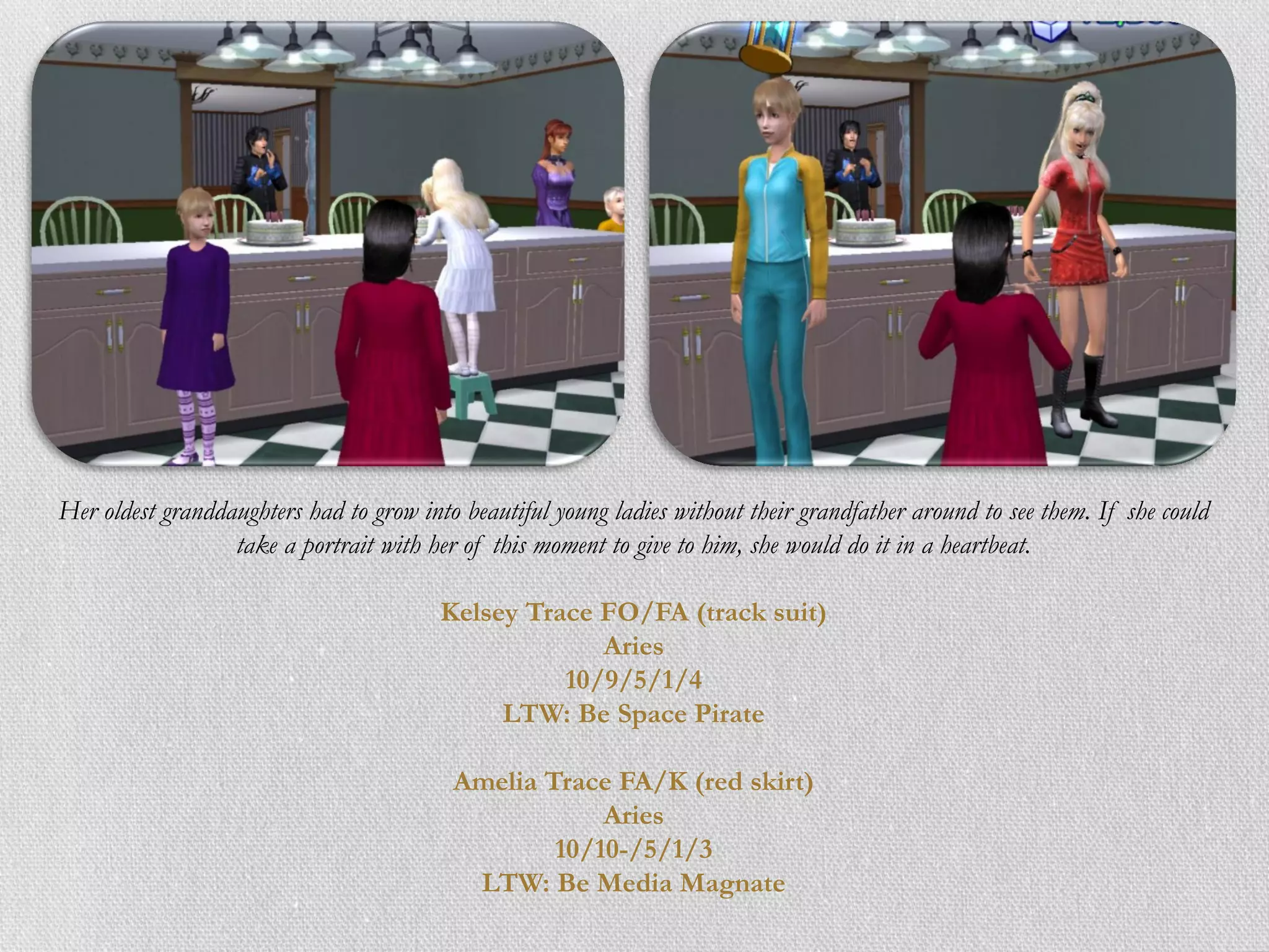 Her oldest granddaughters had to grow into beautiful young ladies without their grandfather around to see them. If she could
                  take a portrait with her of this moment to give to him, she would do it in a heartbeat.

                                         Kelsey Trace FO/FA (track suit)
                                                      Aries
                                                   10/9/5/1/4
                                              LTW: Be Space Pirate

                                          Amelia Trace FA/K (red skirt)
                                                      Aries
                                                  10/10-/5/1/3
                                           LTW: Be Media Magnate
 
