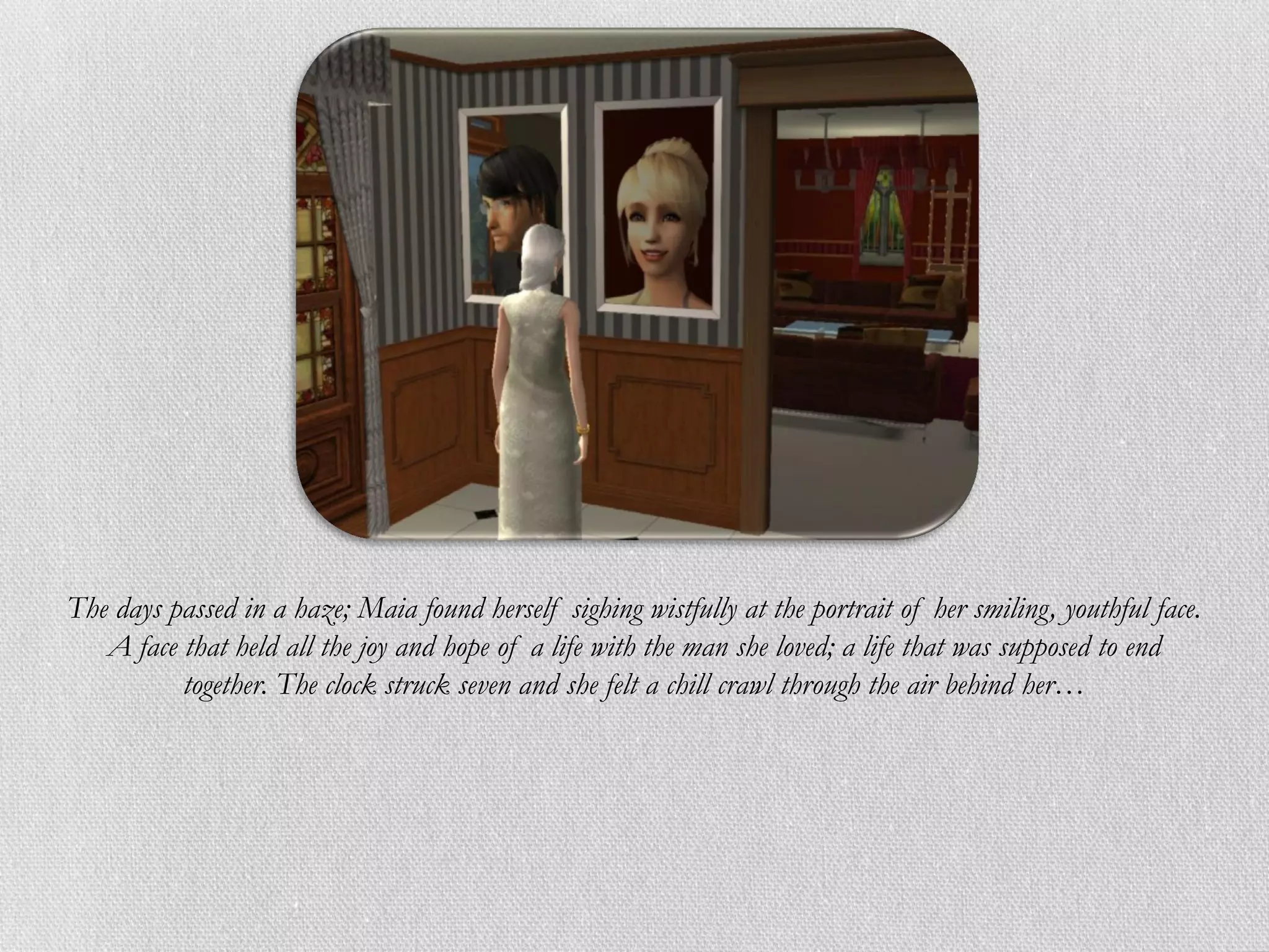 The days passed in a haze; Maia found herself sighing wistfully at the portrait of her smiling, youthful face.
   A face that held all the joy and hope of a life with the man she loved; a life that was supposed to end
          together. The clock struck seven and she felt a chill crawl through the air behind her…
 