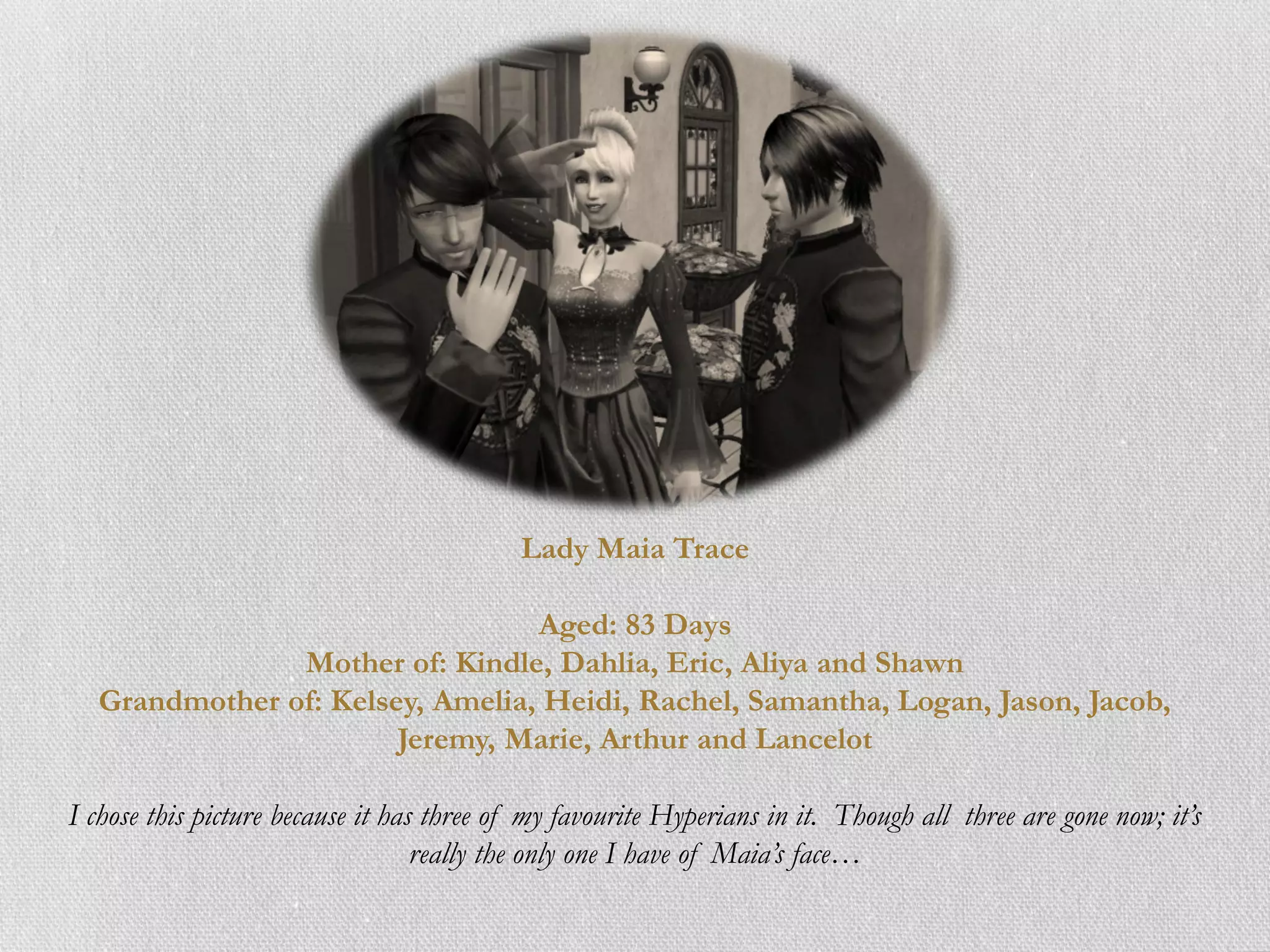 Lady Maia Trace

                                 Aged: 83 Days
               Mother of: Kindle, Dahlia, Eric, Aliya and Shawn
  Grandmother of: Kelsey, Amelia, Heidi, Rachel, Samantha, Logan, Jason, Jacob,
                       Jeremy, Marie, Arthur and Lancelot

I chose this picture because it has three of my favourite Hyperians in it. Though all three are gone now; it’s
                                   really the only one I have of Maia’s face…
 