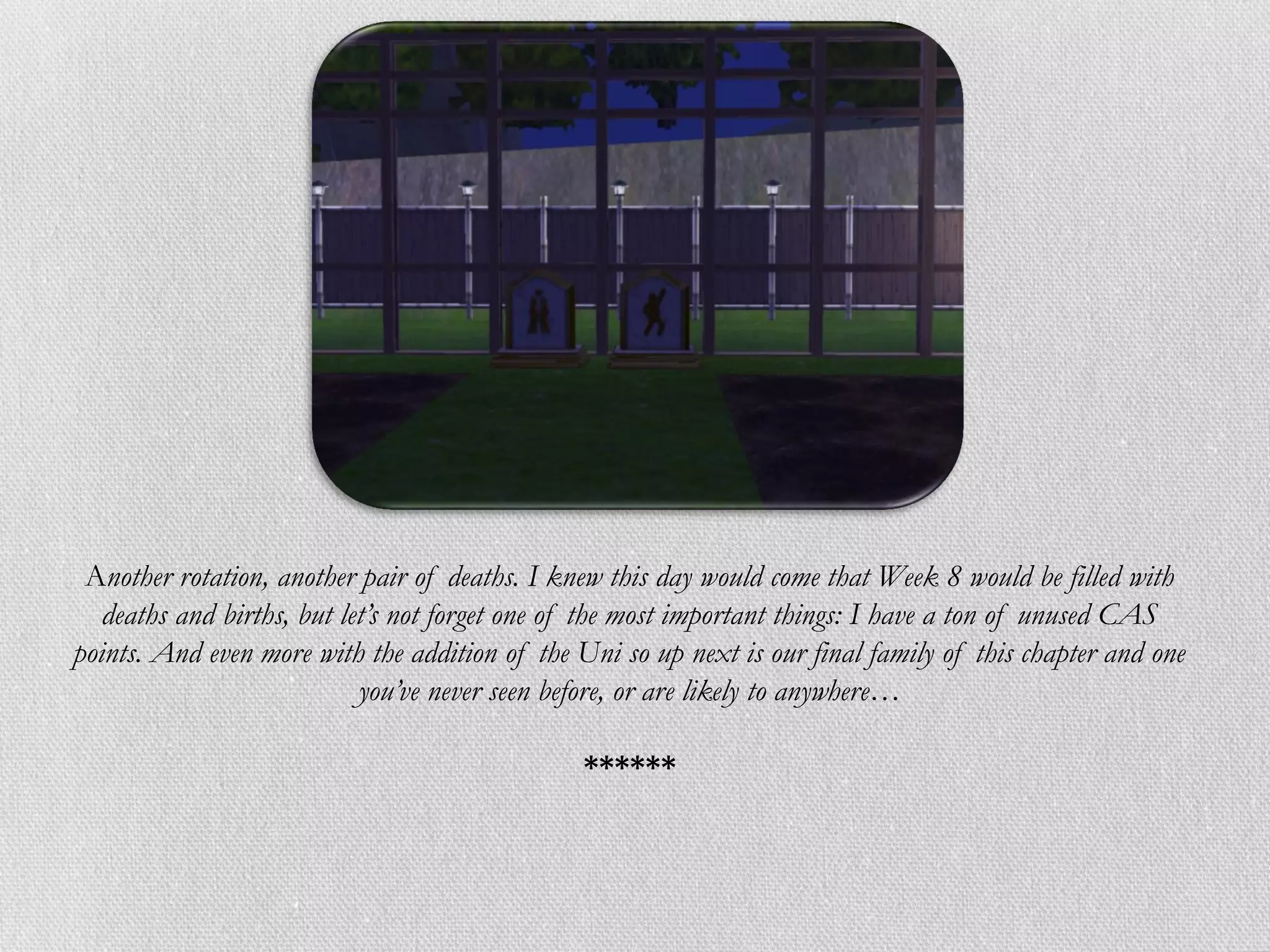 Another rotation, another pair of deaths. I knew this day would come that Week 8 would be filled with
   deaths and births, but let’s not forget one of the most important things: I have a ton of unused CAS
points. And even more with the addition of the Uni so up next is our final family of this chapter and one
                            you’ve never seen before, or are likely to anywhere…

                                                ******
 