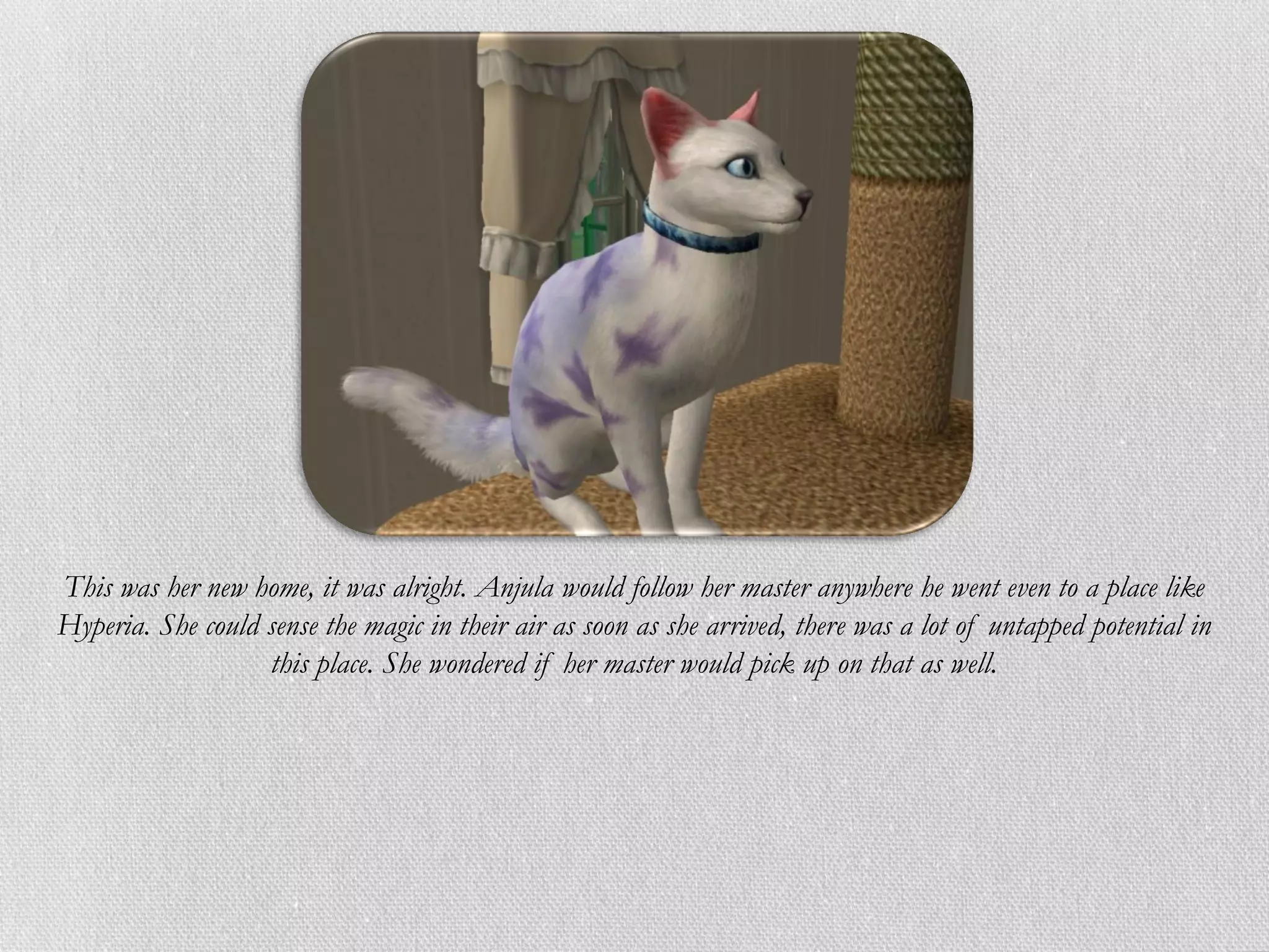 This was her new home, it was alright. Anjula would follow her master anywhere he went even to a place like
Hyperia. She could sense the magic in their air as soon as she arrived, there was a lot of untapped potential in
                   this place. She wondered if her master would pick up on that as well.
 