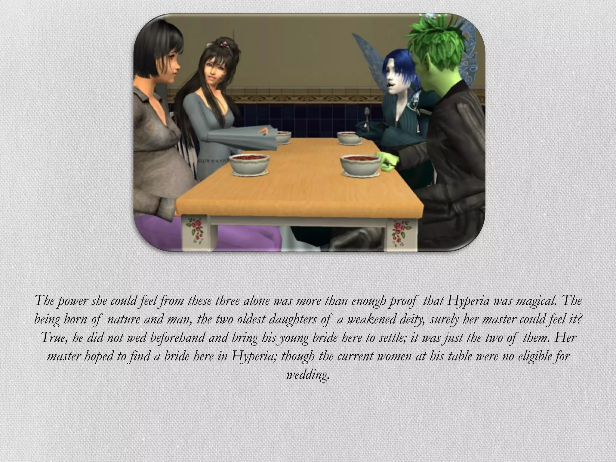 The power she could feel from these three alone was more than enough proof that Hyperia was magical. The
being born of nature and man, the two oldest daughters of a weakened deity, surely her master could feel it?
 True, he did not wed beforehand and bring his young bride here to settle; it was just the two of them. Her
   master hoped to find a bride here in Hyperia; though the current women at his table were no eligible for
                                                  wedding.
 
