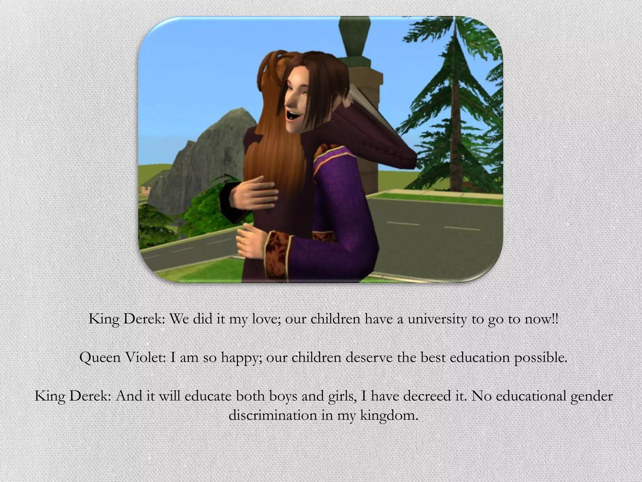 King Derek: We did it my love; our children have a university to go to now!!

       Queen Violet: I am so happy; our children deserve the best education possible.

King Derek: And it will educate both boys and girls, I have decreed it. No educational gender
                               discrimination in my kingdom.
 