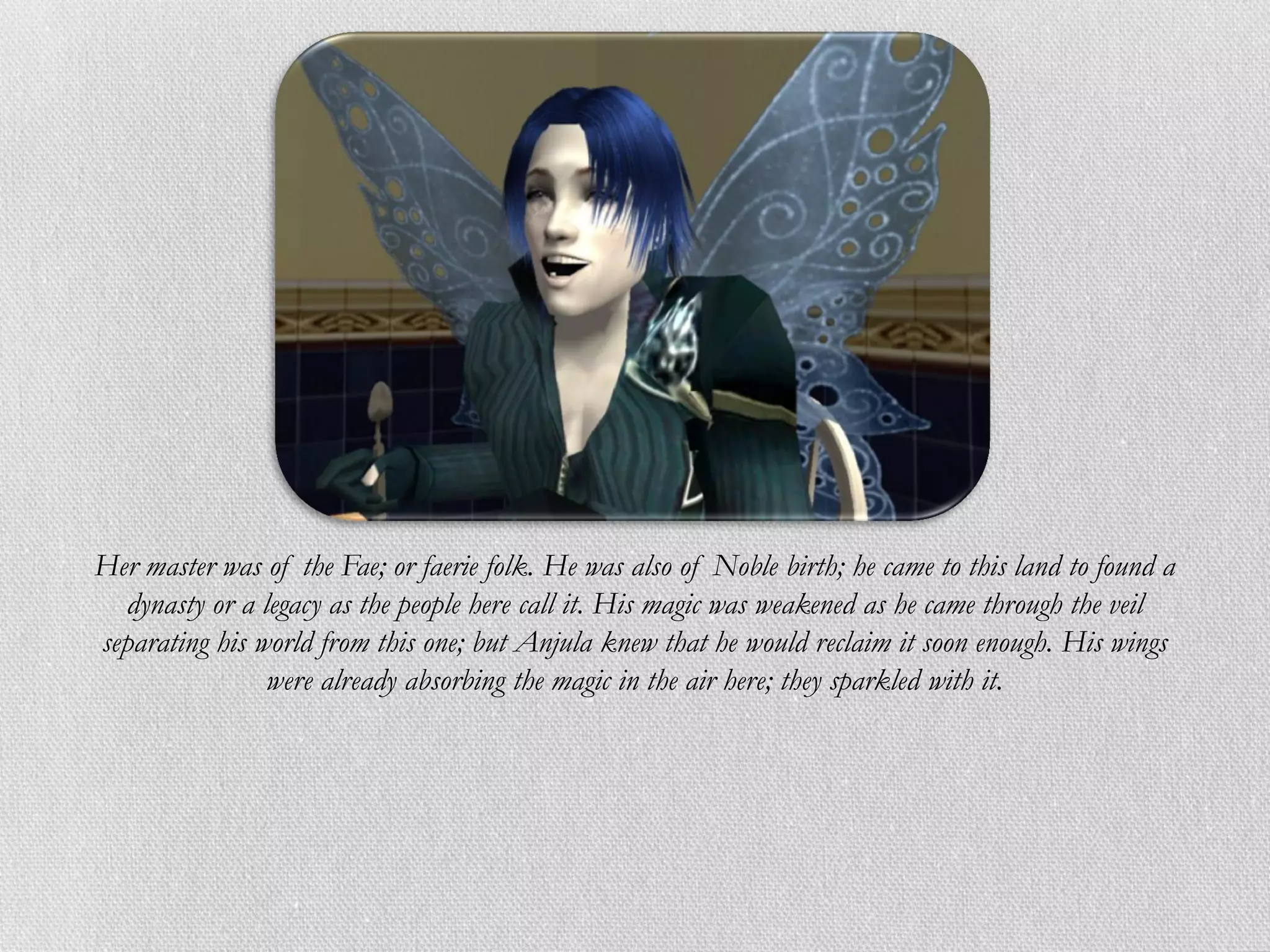 Her master was of the Fae; or faerie folk. He was also of Noble birth; he came to this land to found a
  dynasty or a legacy as the people here call it. His magic was weakened as he came through the veil
separating his world from this one; but Anjula knew that he would reclaim it soon enough. His wings
                were already absorbing the magic in the air here; they sparkled with it.
 