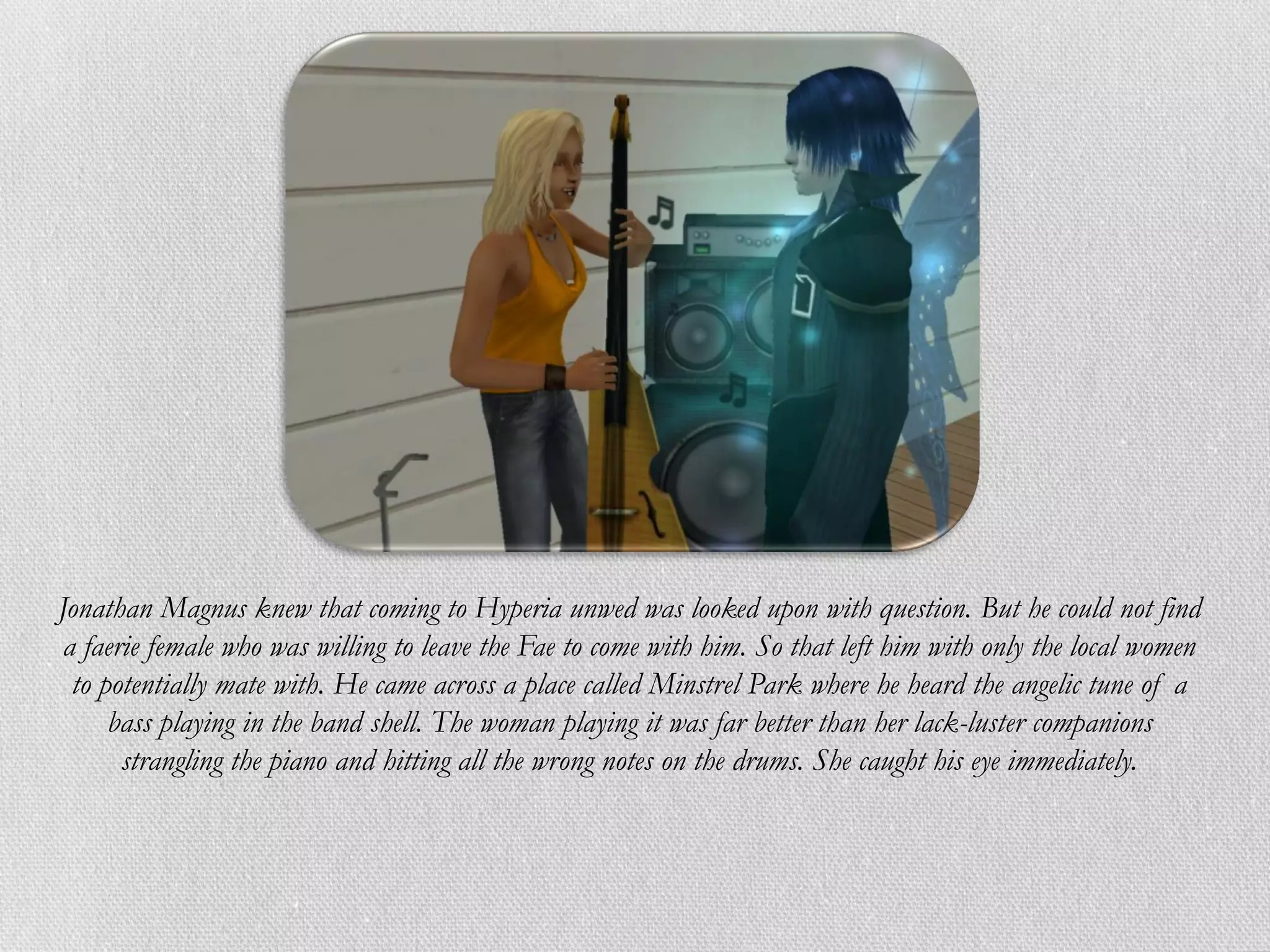 Jonathan Magnus knew that coming to Hyperia unwed was looked upon with question. But he could not find
 a faerie female who was willing to leave the Fae to come with him. So that left him with only the local women
  to potentially mate with. He came across a place called Minstrel Park where he heard the angelic tune of a
      bass playing in the band shell. The woman playing it was far better than her lack-luster companions
       strangling the piano and hitting all the wrong notes on the drums. She caught his eye immediately.
 