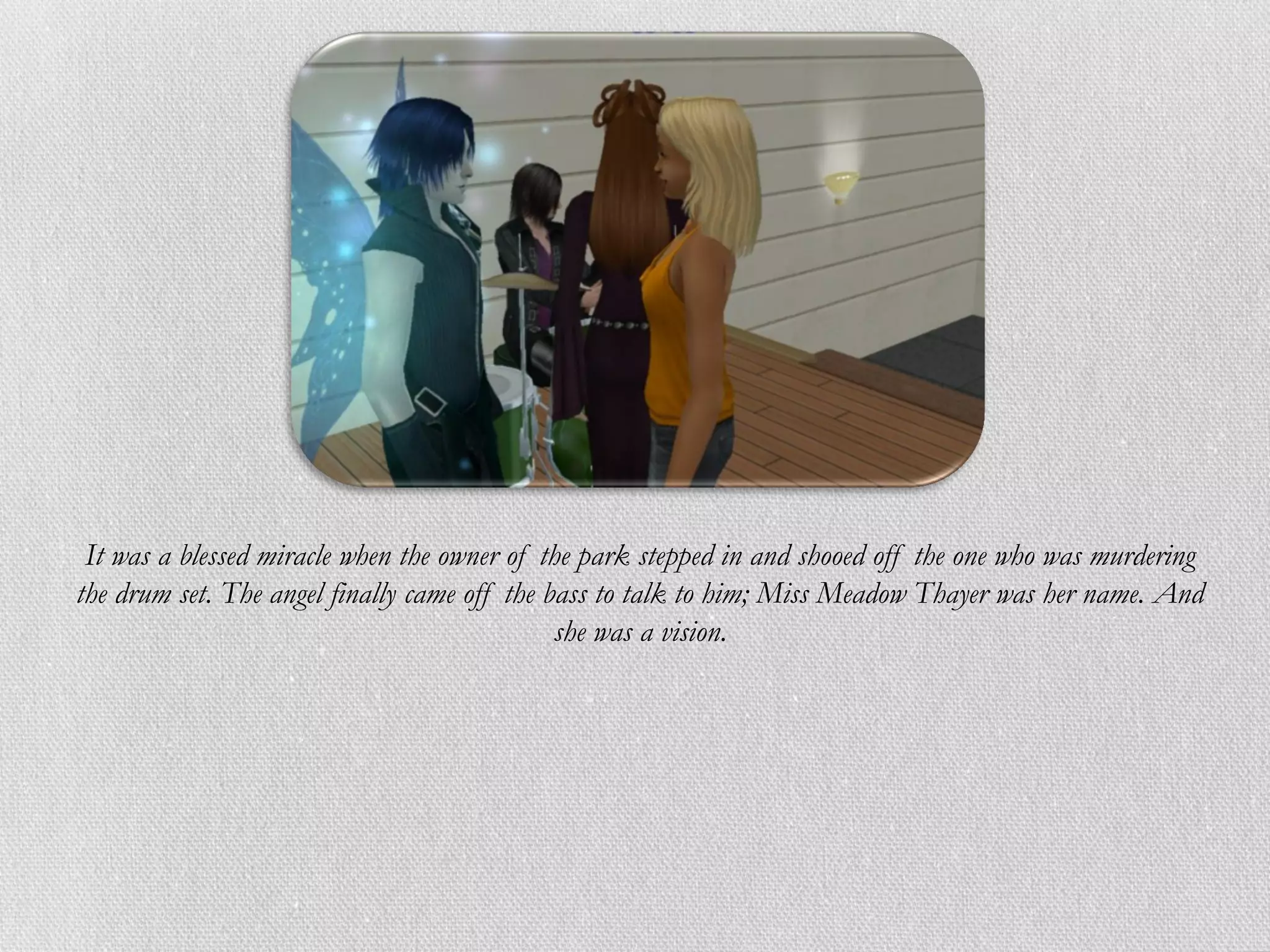 It was a blessed miracle when the owner of the park stepped in and shooed off the one who was murdering
the drum set. The angel finally came off the bass to talk to him; Miss Meadow Thayer was her name. And
                                              she was a vision.
 