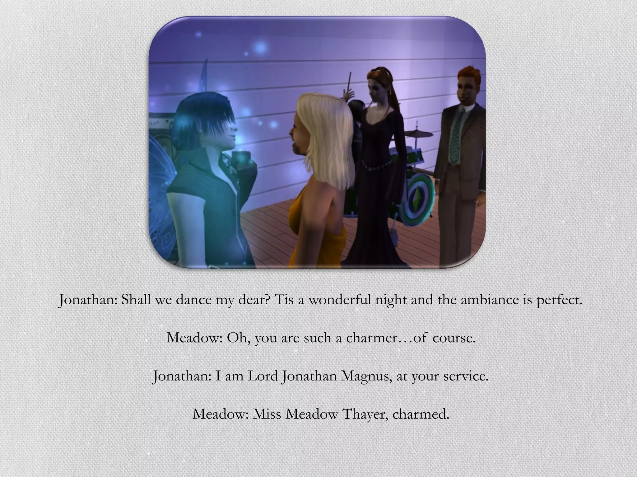 Jonathan: Shall we dance my dear? Tis a wonderful night and the ambiance is perfect.

                 Meadow: Oh, you are such a charmer…of course.

               Jonathan: I am Lord Jonathan Magnus, at your service.

                     Meadow: Miss Meadow Thayer, charmed.
 