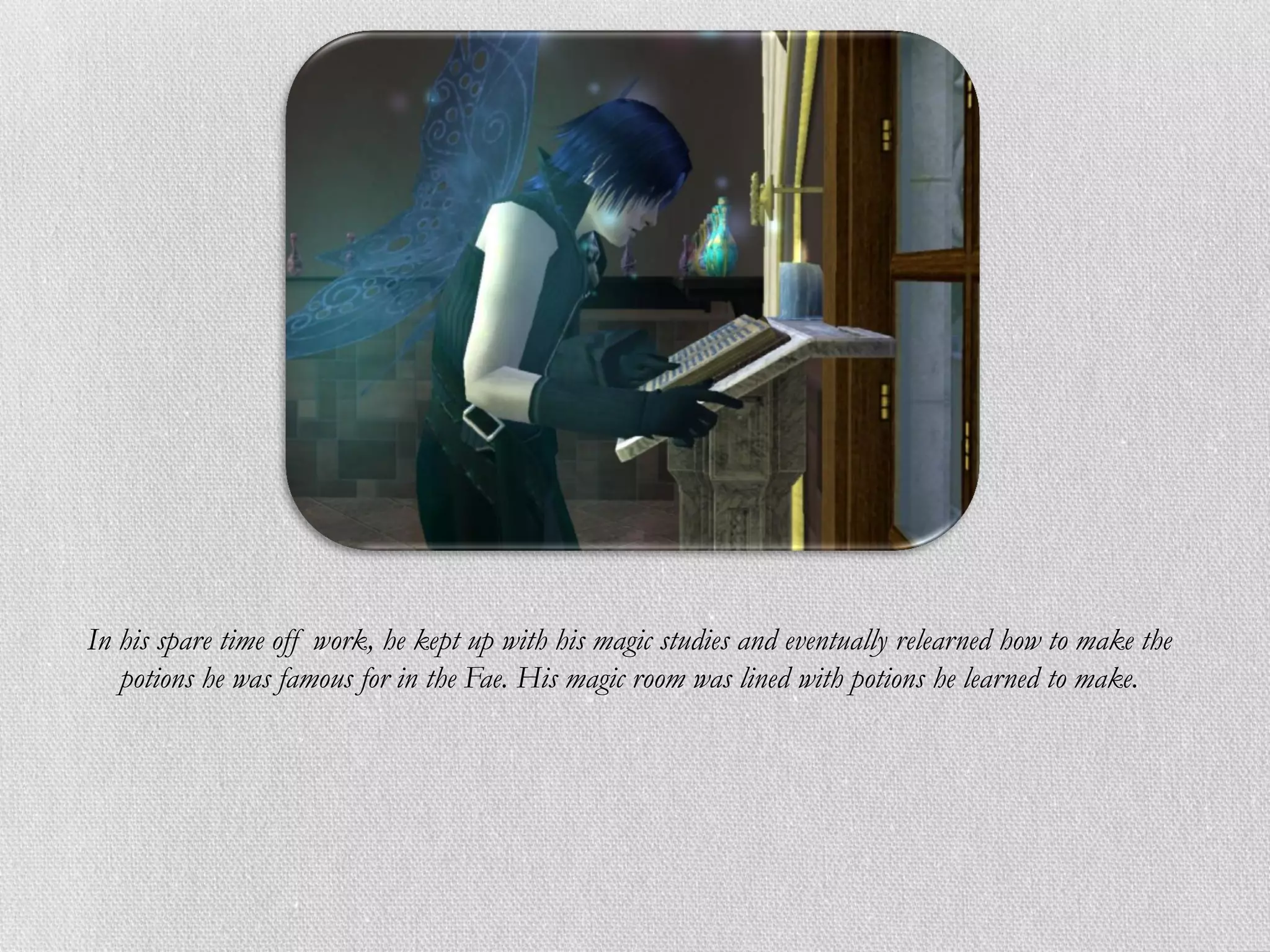 In his spare time off work, he kept up with his magic studies and eventually relearned how to make the
   potions he was famous for in the Fae. His magic room was lined with potions he learned to make.
 