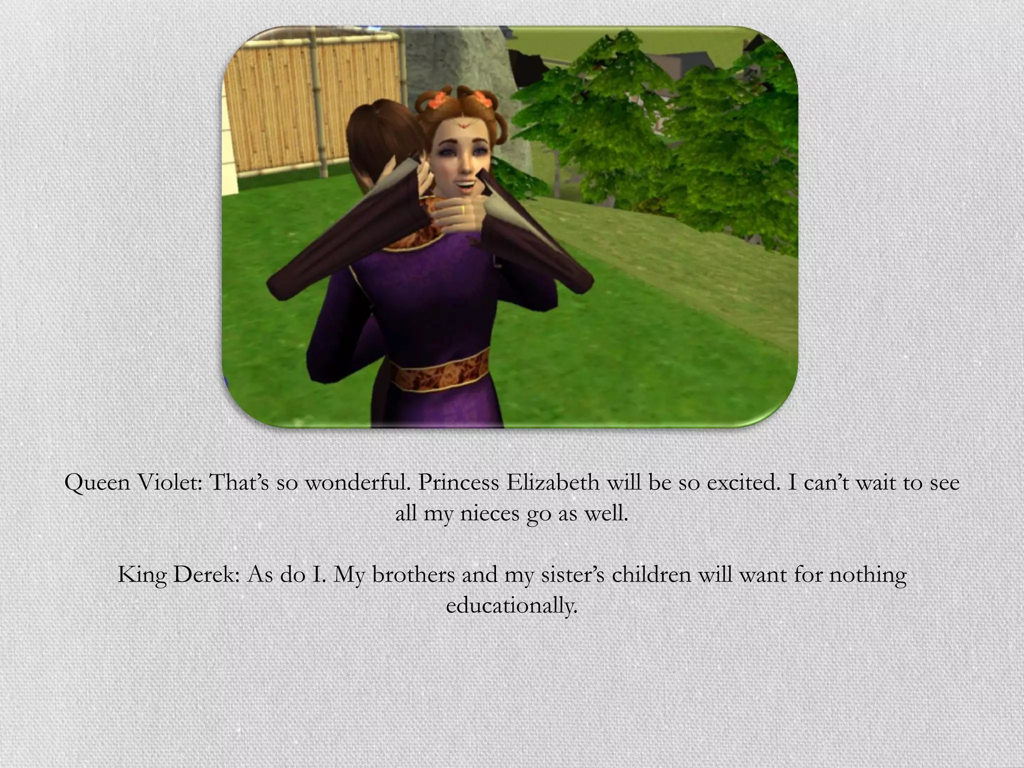 Queen Violet: That’s so wonderful. Princess Elizabeth will be so excited. I can’t wait to see
                                all my nieces go as well.

     King Derek: As do I. My brothers and my sister’s children will want for nothing
                                    educationally.
 
