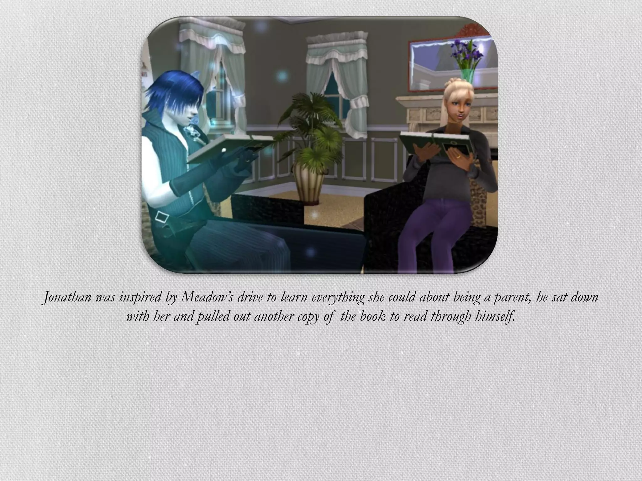 Jonathan was inspired by Meadow’s drive to learn everything she could about being a parent, he sat down
               with her and pulled out another copy of the book to read through himself.
 