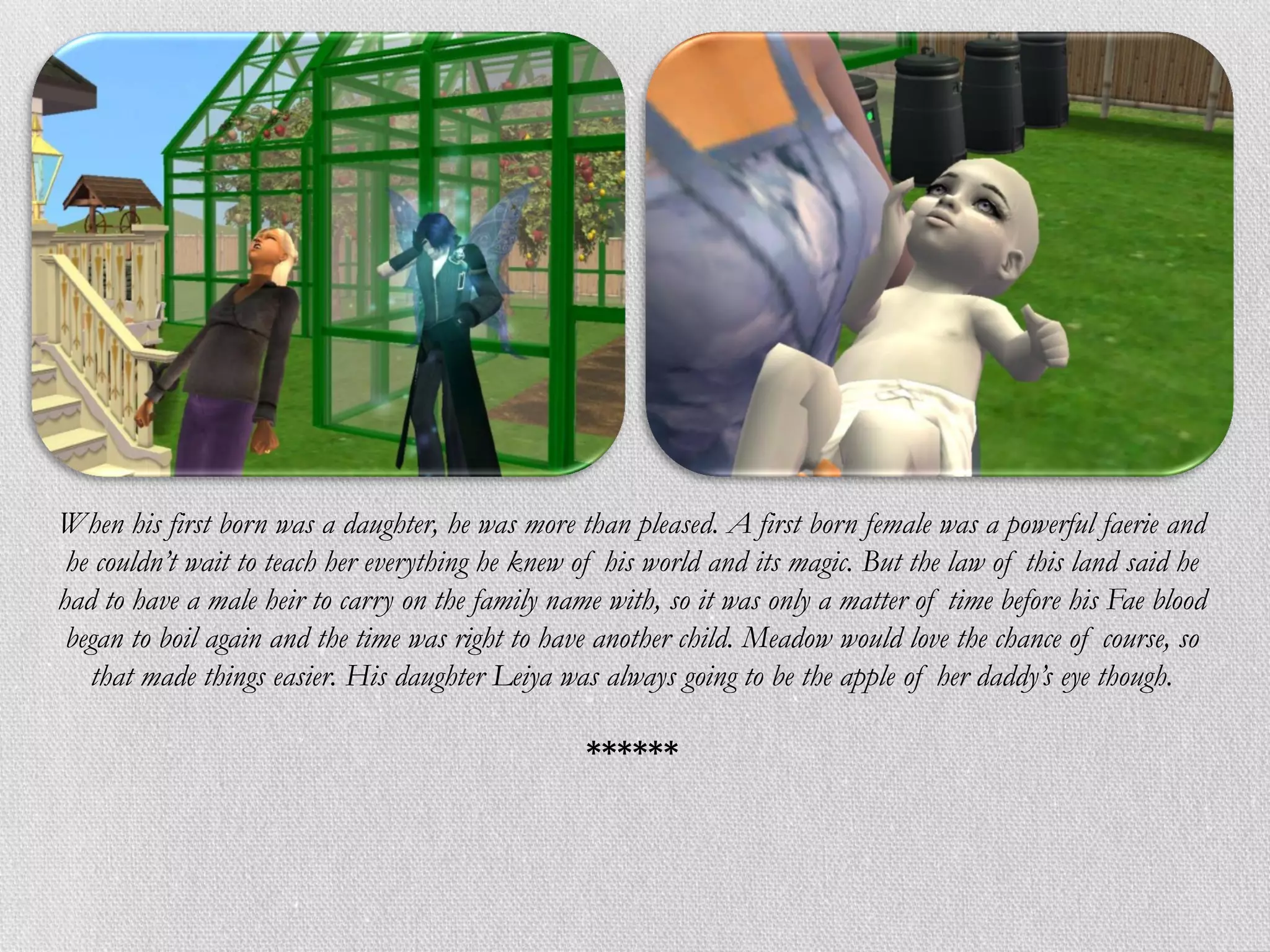 When his first born was a daughter, he was more than pleased. A first born female was a powerful faerie and
 he couldn’t wait to teach her everything he knew of his world and its magic. But the law of this land said he
had to have a male heir to carry on the family name with, so it was only a matter of time before his Fae blood
 began to boil again and the time was right to have another child. Meadow would love the chance of course, so
   that made things easier. His daughter Leiya was always going to be the apple of her daddy’s eye though.

                                                  ******
 
