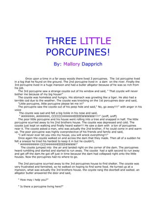 THREE LITTLE
                        PORCUPINES!
                              By: Mallory Dapprich


          Once upon a time in a far away woods there lived 3 porcupines. The 1st porcupine lived
in a log that he found on the ground. The 2nd porcupine lived in a dam on the river. Finally the
3rd porcupine lived in a huge mansion and had a butler alligator because of he was so rich from
his job.
   The 3rd porcupine saw a strange coyote out of his window and said, " That coyote will never
bother me because of my big house!"
   The coyote was homeless and hungry. His stomach was growling like a tiger. He also had a
terrible cod due to the weather. The coyote was knocking on the 1st porcupines door and said,
   "Little porcupine, little porcupine please let me in!"
   The porcupine saw the coyote out of his peep hole and said," No, go away!!!!" with anger in his
voice
    The coyote was sad and felt a big tickle in his nose and said,
    " AHHHHHH, AHHHHHH, CCCCCCHHHHHHEEEEEWWWWW!!!!!" (sniff, sniff)
   The poor little porcupine and his house went rolling into a tree and snapped in half. The little
porcupine scurried away to his 2nd brothers house. The coyote was depressed and cold. The
coyote just kept on walking and finally heard water!!! He saw a dam with a ton of porcupines
near it. The coyote asked a man, who was actually the 2nd brother, if he could come in and warm
up. The poor porcupine was highly overprotective of his friends and family and said,
   "I will never ever let you into my house, you will wreck everything!!!"
   Once again the coyote walked on and across the dam that they made. Then all of a sudden he
felt a sneeze he tried his hardest to keep it in but he couldn't,
   " AHHHHHHHHH CCCHHHHHHEEEEEWWWW!"
      The coyote jumped into the air and landed right on the corner of the dam. The porcupines
heard rumbling and started and started to run away. The coyote had a split second to run away
and get off the dam.He got off just in time because the dam had collapsed right onto the little
houses. Now the porcupines had no where to go.

    The 2nd porcupine scurried away to the 3rd porcupines house to find shelter. The coyote was
very frustrated and famished, so he walked on hoping to find some food. He turned up at a
mansion, what was actually the 3rd brothers house. the coyote rang the doorbell and waited. an
alligator butler answered the door and said,

  " How may i help you?"

  " Is there a porcupine living here?"
 