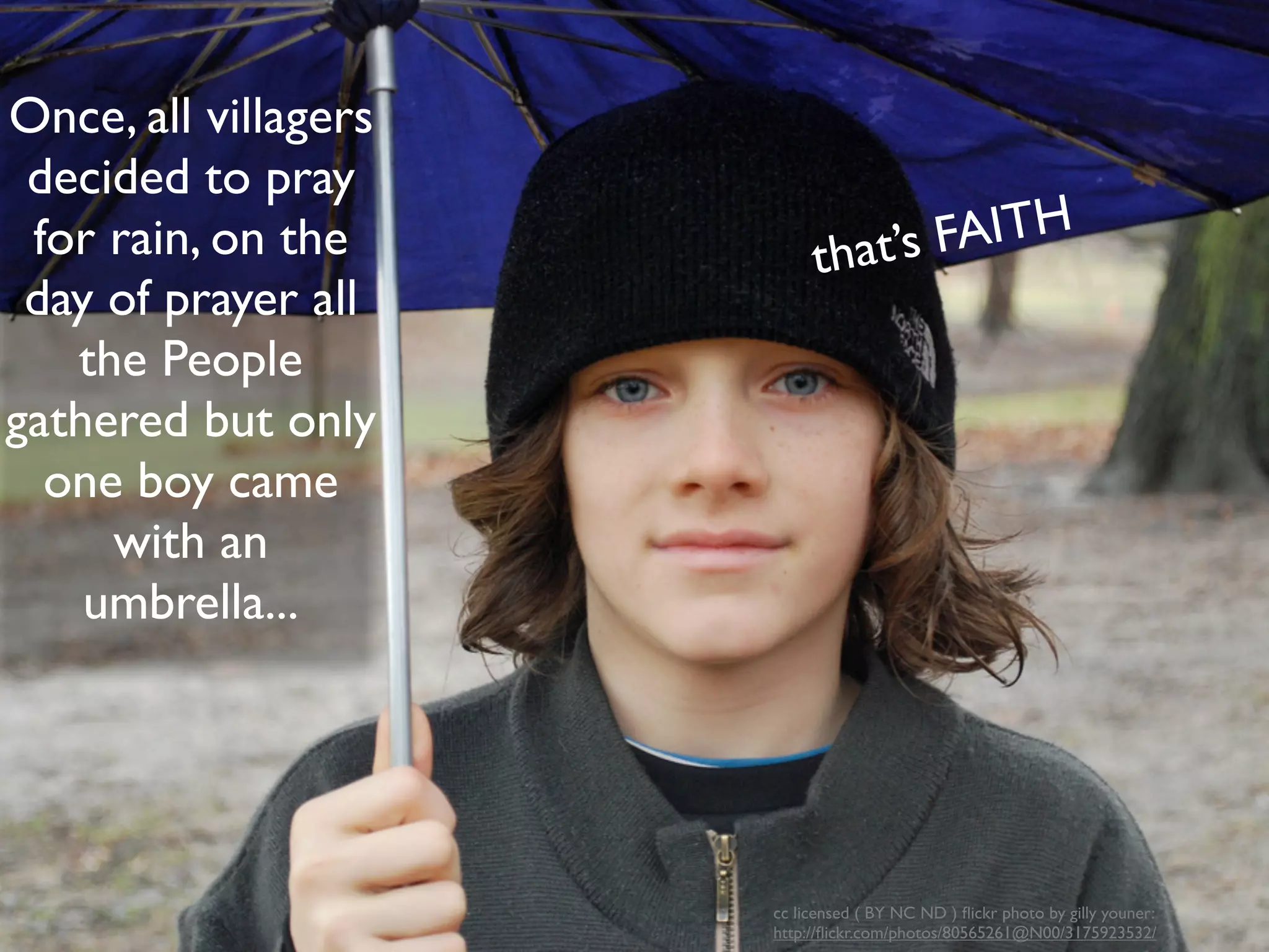 Once, all villagers
 decided to pray
 for rain, on the          that’s FAITH
 day of prayer all
   the People
gathered but only
  one boy came
     with an
    umbrella...




                      cc licensed ( BY NC ND ) ﬂickr photo by gilly youner:
                      http://ﬂickr.com/photos/80565261@N00/3175923532/
 