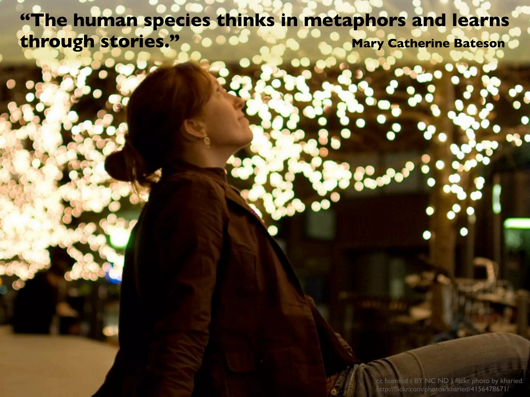 “The human species thinks in metaphors and learns
through stories.”                Mary Catherine Bateson




                                        cc licensed ( BY NC ND ) ﬂickr photo by kharied:
                                        http://ﬂickr.com/photos/kharied/4156478671/
 