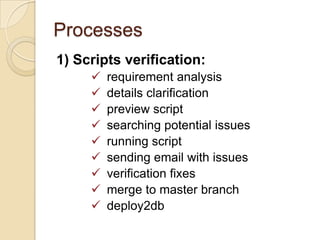 Processes
1) Scripts verification:










requirement analysis
details clarification
preview script
searching potential issues
running script
sending email with issues
verification fixes
merge to master branch
deploy2db

 
