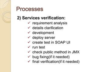 Processes
2) Services verification:










requirement analysis
details clarification
development
deploy server
create test in SOAP UI
run test
check public method in JMX
bug fixing(if it needed)
final verification(if it needed)

 