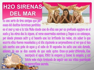 H2O SIRENAS 
DEL MAR 
Es una serie de tres amigas que por 
cosas del destino terminan perdidas 
en el mar y van a la isla Mako donde una de ellas cae por un profundo agujero en el 
suelo y las otras dos la siguen, al verse encerradas caminan y llegan a un estanque, 
por donde piensan salir y al hacerlo una luz brillante las rodea, sin saber lo que 
ocurría ellas fueron rescatadas y al día siguiente se sorprendieron al ver que al tan 
solo caerles una gota de agua y al cabo de 10 segundos les salía una cola dorada, 
además de eso se dan cuenta de que cada quien tiene un poder diferente, Cleo 
manipula el agua, Rikki la evapora y Emma la congela, y así 
inicia este viaje tratando de seguir con sus vidas guardando 
su maravilloso secreto. 
 