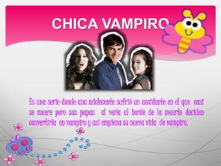 CHICA VAMPIRO 
Es una serie donde una adolecente sufrió un accidente en el que casi 
se muere pero sus papas al verla al borde de la muerte deciden 
convertirla en vampiro y así empieza su nueva vida de vampiro. 
 