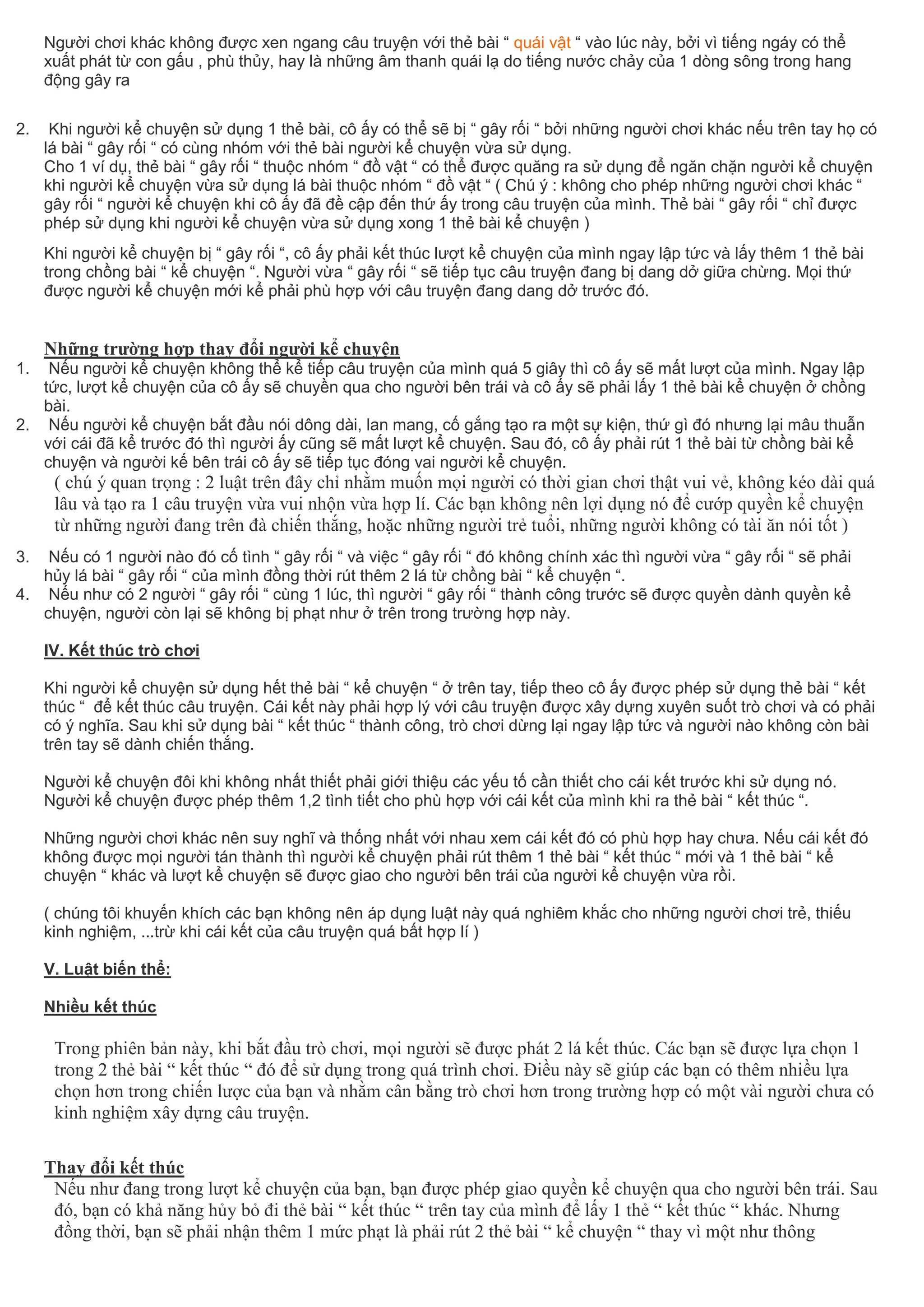 Người chơi khác không được xen ngang câu truyện với thẻ bài “ quái vật “ vào lúc này, bởi vì tiếng ngáy có thể
xuất phát từ con gấu , phù thủy, hay là những âm thanh quái lạ do tiếng nước chảy của 1 dòng sông trong hang
động gây ra
2. Khi người kể chuyện sử dụng 1 thẻ bài, cô ấy có thể sẽ bị “ gây rối “ bởi những người chơi khác nếu trên tay họ có
lá bài “ gây rối “ có cùng nhóm với thẻ bài người kể chuyện vừa sử dụng.
Cho 1 ví dụ, thẻ bài “ gây rối “ thuộc nhóm “ đồ vật “ có thể được quăng ra sử dụng để ngăn chặn người kể chuyện
khi người kể chuyện vừa sử dụng lá bài thuộc nhóm “ đồ vật “ ( Chú ý : không cho phép những người chơi khác “
gây rối “ người kể chuyện khi cô ấy đã đề cập đến thứ ấy trong câu truyện của mình. Thẻ bài “ gây rối “ chỉ được
phép sử dụng khi người kể chuyện vừa sử dụng xong 1 thẻ bài kể chuyện )
Khi người kể chuyện bị “ gây rối “, cô ấy phải kết thúc lượt kể chuyện của mình ngay lập tức và lấy thêm 1 thẻ bài
trong chồng bài “ kể chuyện “. Người vừa “ gây rối “ sẽ tiếp tục câu truyện đang bị dang dở giữa chừng. Mọi thứ
được người kể chuyện mới kể phải phù hợp với câu truyện đang dang dở trước đó.
Những trường hợp thay đổi người kể chuyện
1. Nếu người kể chuyện không thể kể tiếp câu truyện của mình quá 5 giây thì cô ấy sẽ mất lượt của mình. Ngay lập
tức, lượt kể chuyện của cô ấy sẽ chuyền qua cho người bên trái và cô ấy sẽ phải lấy 1 thẻ bài kể chuyện ở chồng
bài.
2. Nếu người kể chuyện bắt đầu nói dông dài, lan mang, cố gắng tạo ra một sự kiện, thứ gì đó nhưng lại mâu thuẫn
với cái đã kể trước đó thì người ấy cũng sẽ mất lượt kể chuyện. Sau đó, cô ấy phải rút 1 thẻ bài từ chồng bài kể
chuyện và người kế bên trái cô ấy sẽ tiếp tục đóng vai người kể chuyện.
( chú ý quan trọng : 2 luật trên đây chỉ nhằm muốn mọi người có thời gian chơi thật vui vẻ, không kéo dài quá
lâu và tạo ra 1 câu truyện vừa vui nhộn vừa hợp lí. Các bạn không nên lợi dụng nó để cướp quyền kể chuyện
từ những người đang trên đà chiến thắng, hoặc những người trẻ tuổi, những người không có tài ăn nói tốt )
3. Nếu có 1 người nào đó cố tình “ gây rối “ và việc “ gây rối “ đó không chính xác thì người vừa “ gây rối “ sẽ phải
hủy lá bài “ gây rối “ của mình đồng thời rút thêm 2 lá từ chồng bài “ kể chuyện “.
4. Nếu như có 2 người “ gây rối “ cùng 1 lúc, thì người “ gây rối “ thành công trước sẽ được quyền dành quyền kể
chuyện, người còn lại sẽ không bị phạt như ở trên trong trường hợp này.
IV. Kết thúc trò chơi
Khi người kể chuyện sử dụng hết thẻ bài “ kể chuyện “ ở trên tay, tiếp theo cô ấy được phép sử dụng thẻ bài “ kết
thúc “ để kết thúc câu truyện. Cái kết này phải hợp lý với câu truyện được xây dựng xuyên suốt trò chơi và có phải
có ý nghĩa. Sau khi sử dụng bài “ kết thúc “ thành công, trò chơi dừng lại ngay lập tức và người nào không còn bài
trên tay sẽ dành chiến thắng.
Người kể chuyện đôi khi không nhất thiết phải giới thiệu các yếu tố cần thiết cho cái kết trước khi sử dụng nó.
Người kể chuyện được phép thêm 1,2 tình tiết cho phù hợp với cái kết của mình khi ra thẻ bài “ kết thúc “.
Những người chơi khác nên suy nghĩ và thống nhất với nhau xem cái kết đó có phù hợp hay chưa. Nếu cái kết đó
không được mọi người tán thành thì người kể chuyện phải rút thêm 1 thẻ bài “ kết thúc “ mới và 1 thẻ bài “ kể
chuyện “ khác và lượt kể chuyện sẽ được giao cho người bên trái của người kể chuyện vừa rồi.
( chúng tôi khuyến khích các bạn không nên áp dụng luật này quá nghiêm khắc cho những người chơi trẻ, thiếu
kinh nghiệm, ...trừ khi cái kết của câu truyện quá bất hợp lí )
V. Luật biến thể:
Nhiều kết thúc
Trong phiên bản này, khi bắt đầu trò chơi, mọi người sẽ được phát 2 lá kết thúc. Các bạn sẽ được lựa chọn 1
trong 2 thẻ bài “ kết thúc “ đó để sử dụng trong quá trình chơi. Điều này sẽ giúp các bạn có thêm nhiều lựa
chọn hơn trong chiến lược của bạn và nhằm cân bằng trò chơi hơn trong trường hợp có một vài người chưa có
kinh nghiệm xây dựng câu truyện.
Thay đổi kết thúc
Nếu như đang trong lượt kể chuyện của bạn, bạn được phép giao quyền kể chuyện qua cho người bên trái. Sau
đó, bạn có khả năng hủy bỏ đi thẻ bài “ kết thúc “ trên tay của mình để lấy 1 thẻ “ kết thúc “ khác. Nhưng
đồng thời, bạn sẽ phải nhận thêm 1 mức phạt là phải rút 2 thẻ bài “ kể chuyện “ thay vì một như thông
 