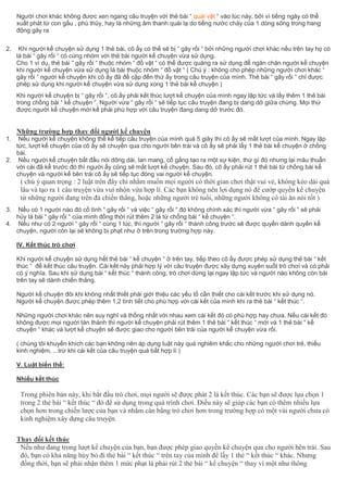 Người chơi khác không được xen ngang câu truyện với thẻ bài “ quái vật “ vào lúc này, bởi vì tiếng ngáy có thể
xuất phát từ con gấu , phù thủy, hay là những âm thanh quái lạ do tiếng nước chảy của 1 dòng sông trong hang
động gây ra
2. Khi người kể chuyện sử dụng 1 thẻ bài, cô ấy có thể sẽ bị “ gây rối “ bởi những người chơi khác nếu trên tay họ có
lá bài “ gây rối “ có cùng nhóm với thẻ bài người kể chuyện vừa sử dụng.
Cho 1 ví dụ, thẻ bài “ gây rối “ thuộc nhóm “ đồ vật “ có thể được quăng ra sử dụng để ngăn chặn người kể chuyện
khi người kể chuyện vừa sử dụng lá bài thuộc nhóm “ đồ vật “ ( Chú ý : không cho phép những người chơi khác “
gây rối “ người kể chuyện khi cô ấy đã đề cập đến thứ ấy trong câu truyện của mình. Thẻ bài “ gây rối “ chỉ được
phép sử dụng khi người kể chuyện vừa sử dụng xong 1 thẻ bài kể chuyện )
Khi người kể chuyện bị “ gây rối “, cô ấy phải kết thúc lượt kể chuyện của mình ngay lập tức và lấy thêm 1 thẻ bài
trong chồng bài “ kể chuyện “. Người vừa “ gây rối “ sẽ tiếp tục câu truyện đang bị dang dở giữa chừng. Mọi thứ
được người kể chuyện mới kể phải phù hợp với câu truyện đang dang dở trước đó.
Những trường hợp thay đổi người kể chuyện
1. Nếu người kể chuyện không thể kể tiếp câu truyện của mình quá 5 giây thì cô ấy sẽ mất lượt của mình. Ngay lập
tức, lượt kể chuyện của cô ấy sẽ chuyền qua cho người bên trái và cô ấy sẽ phải lấy 1 thẻ bài kể chuyện ở chồng
bài.
2. Nếu người kể chuyện bắt đầu nói dông dài, lan mang, cố gắng tạo ra một sự kiện, thứ gì đó nhưng lại mâu thuẫn
với cái đã kể trước đó thì người ấy cũng sẽ mất lượt kể chuyện. Sau đó, cô ấy phải rút 1 thẻ bài từ chồng bài kể
chuyện và người kế bên trái cô ấy sẽ tiếp tục đóng vai người kể chuyện.
( chú ý quan trọng : 2 luật trên đây chỉ nhằm muốn mọi người có thời gian chơi thật vui vẻ, không kéo dài quá
lâu và tạo ra 1 câu truyện vừa vui nhộn vừa hợp lí. Các bạn không nên lợi dụng nó để cướp quyền kể chuyện
từ những người đang trên đà chiến thắng, hoặc những người trẻ tuổi, những người không có tài ăn nói tốt )
3. Nếu có 1 người nào đó cố tình “ gây rối “ và việc “ gây rối “ đó không chính xác thì người vừa “ gây rối “ sẽ phải
hủy lá bài “ gây rối “ của mình đồng thời rút thêm 2 lá từ chồng bài “ kể chuyện “.
4. Nếu như có 2 người “ gây rối “ cùng 1 lúc, thì người “ gây rối “ thành công trước sẽ được quyền dành quyền kể
chuyện, người còn lại sẽ không bị phạt như ở trên trong trường hợp này.
IV. Kết thúc trò chơi
Khi người kể chuyện sử dụng hết thẻ bài “ kể chuyện “ ở trên tay, tiếp theo cô ấy được phép sử dụng thẻ bài “ kết
thúc “ để kết thúc câu truyện. Cái kết này phải hợp lý với câu truyện được xây dựng xuyên suốt trò chơi và có phải
có ý nghĩa. Sau khi sử dụng bài “ kết thúc “ thành công, trò chơi dừng lại ngay lập tức và người nào không còn bài
trên tay sẽ dành chiến thắng.
Người kể chuyện đôi khi không nhất thiết phải giới thiệu các yếu tố cần thiết cho cái kết trước khi sử dụng nó.
Người kể chuyện được phép thêm 1,2 tình tiết cho phù hợp với cái kết của mình khi ra thẻ bài “ kết thúc “.
Những người chơi khác nên suy nghĩ và thống nhất với nhau xem cái kết đó có phù hợp hay chưa. Nếu cái kết đó
không được mọi người tán thành thì người kể chuyện phải rút thêm 1 thẻ bài “ kết thúc “ mới và 1 thẻ bài “ kể
chuyện “ khác và lượt kể chuyện sẽ được giao cho người bên trái của người kể chuyện vừa rồi.
( chúng tôi khuyến khích các bạn không nên áp dụng luật này quá nghiêm khắc cho những người chơi trẻ, thiếu
kinh nghiệm, ...trừ khi cái kết của câu truyện quá bất hợp lí )
V. Luật biến thể:
Nhiều kết thúc
Trong phiên bản này, khi bắt đầu trò chơi, mọi người sẽ được phát 2 lá kết thúc. Các bạn sẽ được lựa chọn 1
trong 2 thẻ bài “ kết thúc “ đó để sử dụng trong quá trình chơi. Điều này sẽ giúp các bạn có thêm nhiều lựa
chọn hơn trong chiến lược của bạn và nhằm cân bằng trò chơi hơn trong trường hợp có một vài người chưa có
kinh nghiệm xây dựng câu truyện.
Thay đổi kết thúc
Nếu như đang trong lượt kể chuyện của bạn, bạn được phép giao quyền kể chuyện qua cho người bên trái. Sau
đó, bạn có khả năng hủy bỏ đi thẻ bài “ kết thúc “ trên tay của mình để lấy 1 thẻ “ kết thúc “ khác. Nhưng
đồng thời, bạn sẽ phải nhận thêm 1 mức phạt là phải rút 2 thẻ bài “ kể chuyện “ thay vì một như thông
 