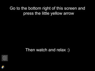 Go to the bottom right of this screen and
press the little yellow arrow
Then watch and relax :)
 