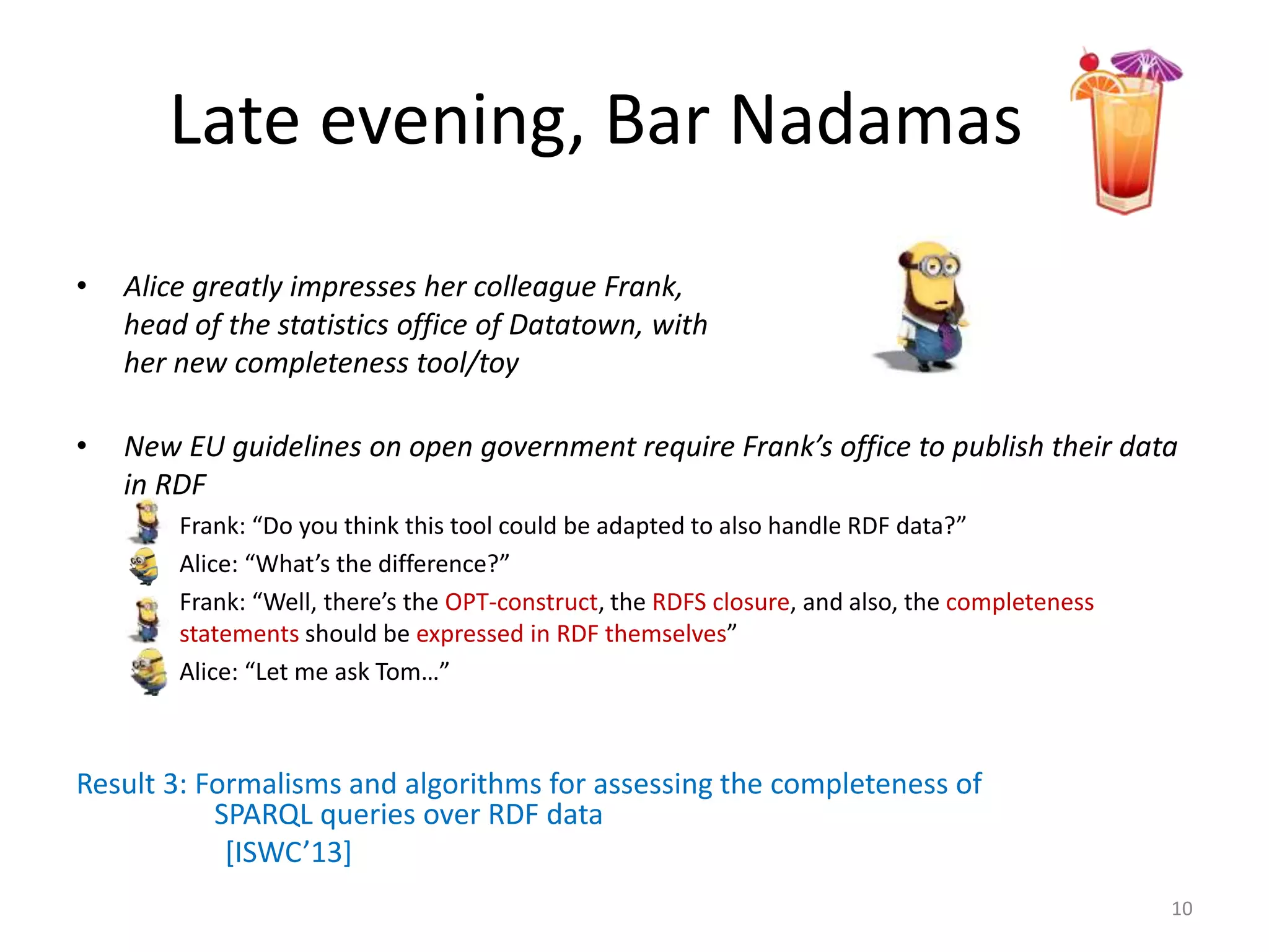 Late evening, Bar Nadamas
• Alice greatly impresses her colleague Frank,
head of the statistics office of Datatown, with
her new completeness tool/toy
• New EU guidelines on open government require Frank’s office to publish their data
in RDF
– Frank: “Do you think this tool could be adapted to also handle RDF data?”
– Alice: “What’s the difference?”
– Frank: “Well, there’s the OPT-construct, the RDFS closure, and also, the completeness
statements should be expressed in RDF themselves”
– Alice: “Let me ask Tom…”
Result 3: Formalisms and algorithms for assessing the completeness of
SPARQL queries over RDF data
[ISWC’13]
10
 