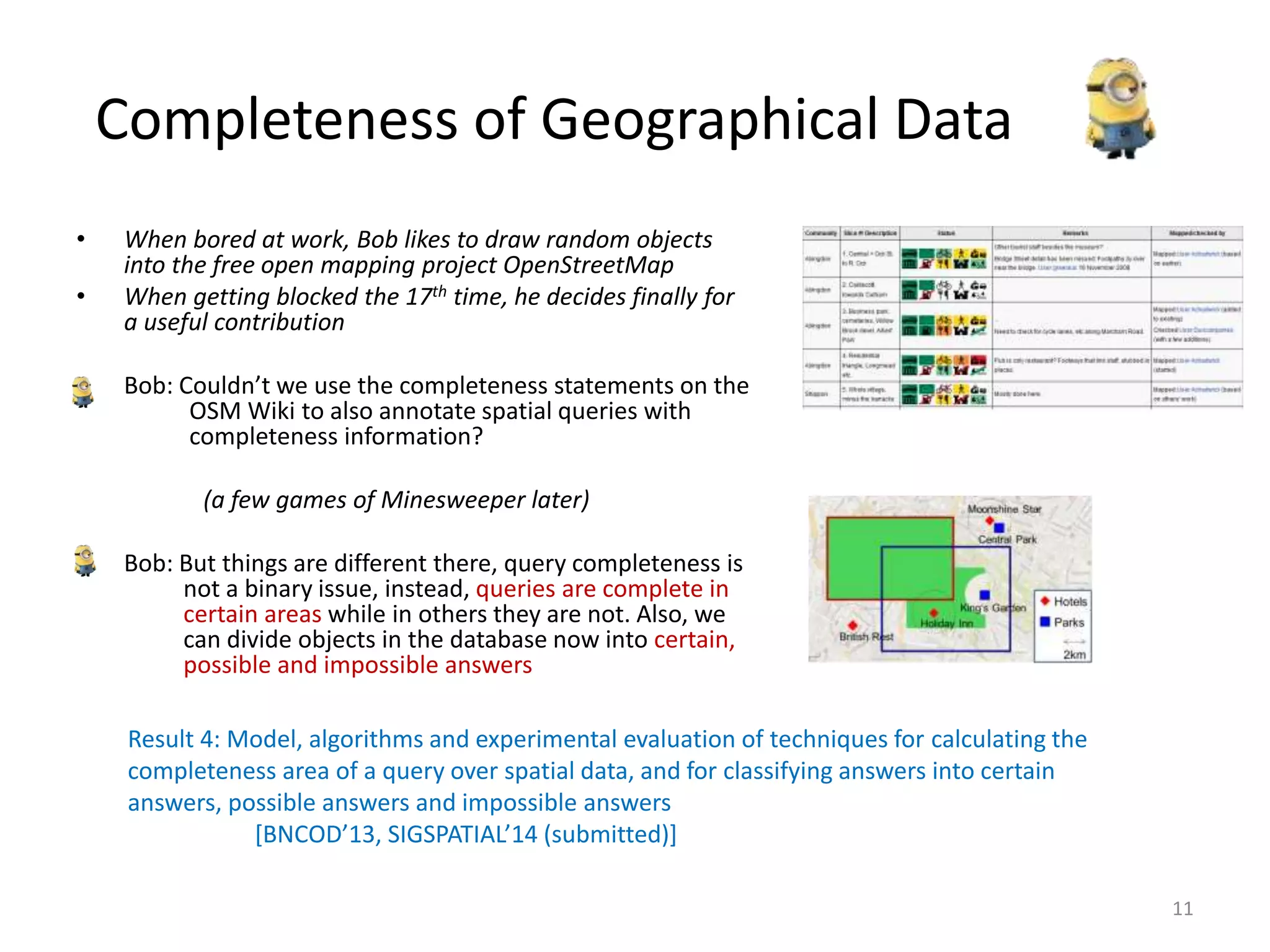 Completeness of Geographical Data
• When bored at work, Bob likes to draw random objects
into the free open mapping project OpenStreetMap
• When getting blocked the 17th time, he decides finally for
a useful contribution
• Bob: Couldn’t we use the completeness statements on the
OSM Wiki to also annotate spatial queries with
completeness information?
(a few games of Minesweeper later)
• Bob: But things are different there, query completeness is
not a binary issue, instead, queries are complete in
certain areas while in others they are not. Also, we
can divide objects in the database now into certain,
possible and impossible answers
11
Result 4: Model, algorithms and experimental evaluation of techniques for calculating the
completeness area of a query over spatial data, and for classifying answers into certain
answers, possible answers and impossible answers
[BNCOD’13, SIGSPATIAL’14 (submitted)]
 