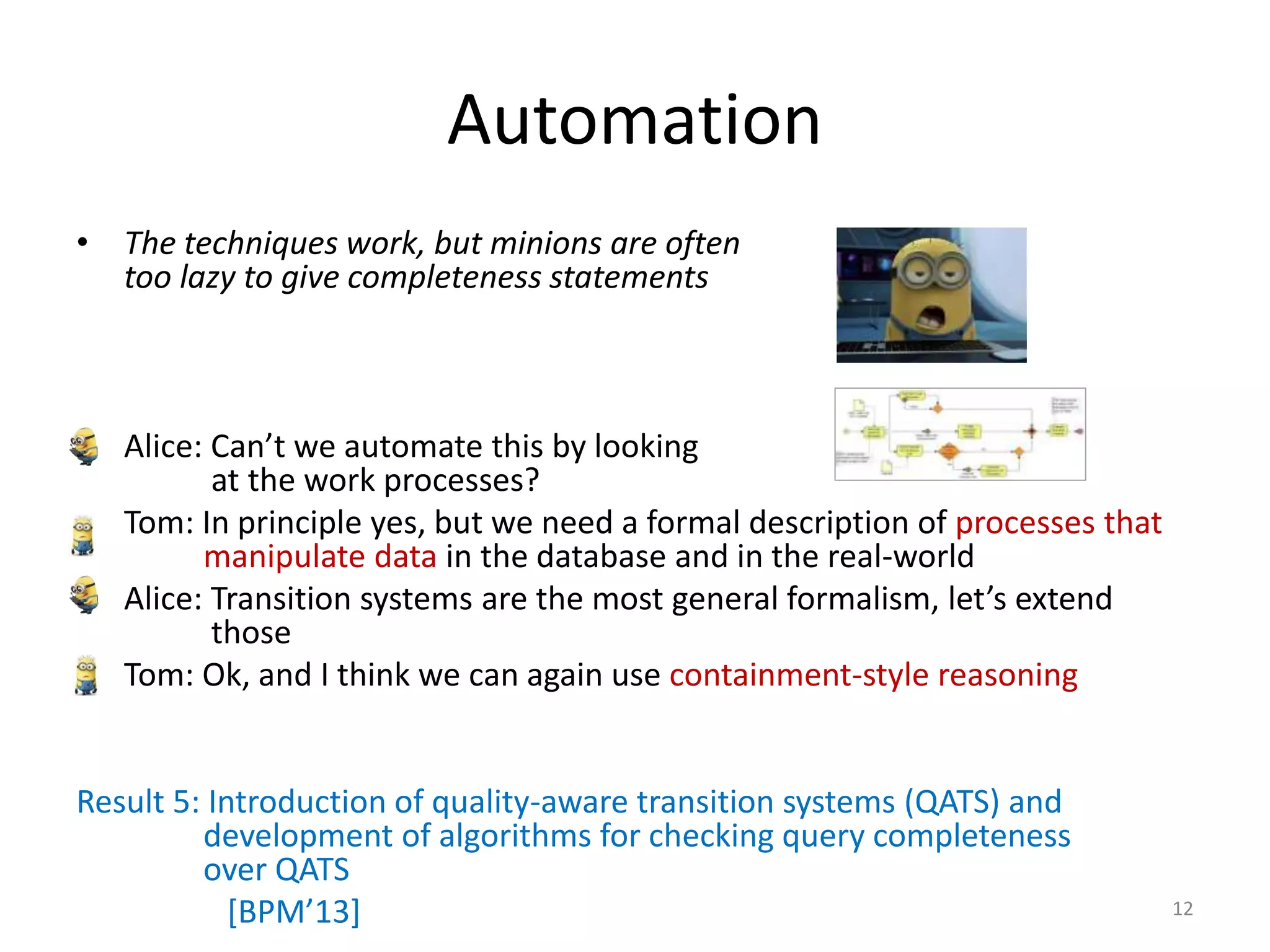 Automation
• The techniques work, but minions are often
too lazy to give completeness statements
• Alice: Can’t we automate this by looking
at the work processes?
• Tom: In principle yes, but we need a formal description of processes that
manipulate data in the database and in the real-world
• Alice: Transition systems are the most general formalism, let’s extend
those
• Tom: Ok, and I think we can again use containment-style reasoning
Result 5: Introduction of quality-aware transition systems (QATS) and
development of algorithms for checking query completeness
over QATS
[BPM’13] 12
 