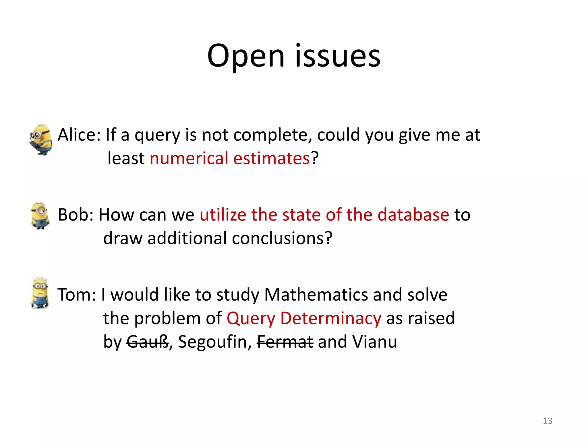 Open issues
• Alice: If a query is not complete, could you give me at
least numerical estimates?
• Bob: How can we utilize the state of the database to
draw additional conclusions?
• Tom: I would like to study Mathematics and solve
the problem of Query Determinacy as raised
by Gauß, Segoufin, Fermat and Vianu
13
 