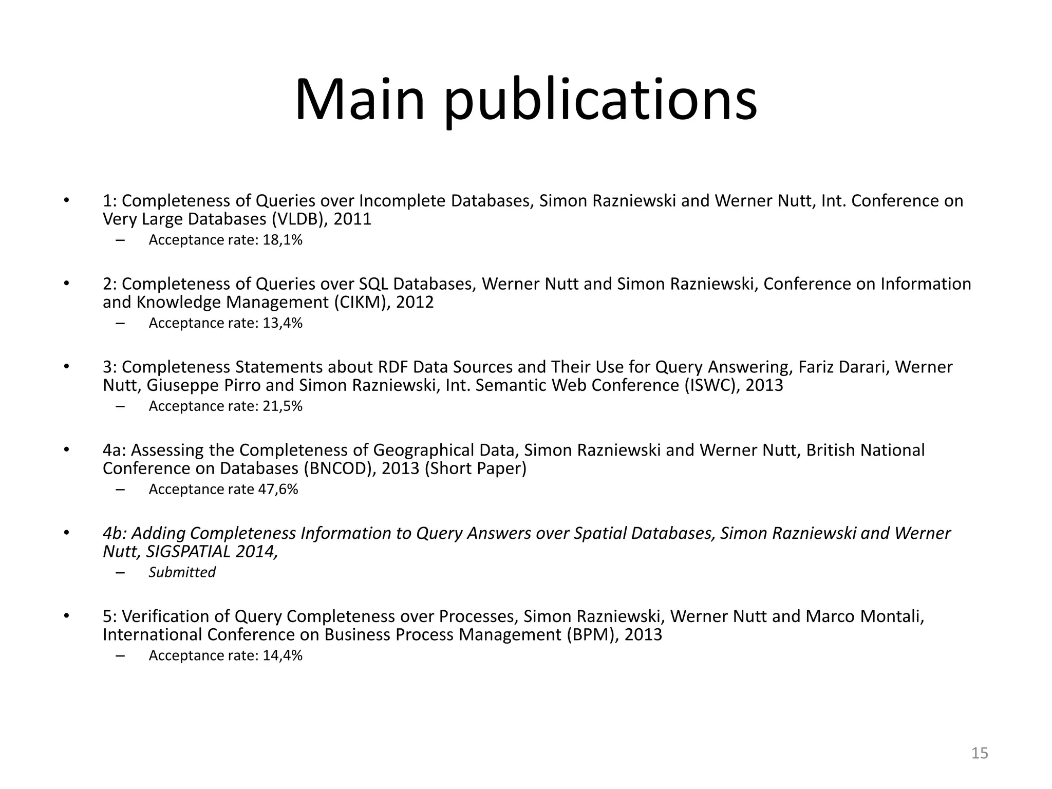 Main publications
• 1: Completeness of Queries over Incomplete Databases, Simon Razniewski and Werner Nutt, Int. Conference on
Very Large Databases (VLDB), 2011
– Acceptance rate: 18,1%
• 2: Completeness of Queries over SQL Databases, Werner Nutt and Simon Razniewski, Conference on Information
and Knowledge Management (CIKM), 2012
– Acceptance rate: 13,4%
• 3: Completeness Statements about RDF Data Sources and Their Use for Query Answering, Fariz Darari, Werner
Nutt, Giuseppe Pirro and Simon Razniewski, Int. Semantic Web Conference (ISWC), 2013
– Acceptance rate: 21,5%
• 4a: Assessing the Completeness of Geographical Data, Simon Razniewski and Werner Nutt, British National
Conference on Databases (BNCOD), 2013 (Short Paper)
– Acceptance rate 47,6%
• 4b: Adding Completeness Information to Query Answers over Spatial Databases, Simon Razniewski and Werner
Nutt, SIGSPATIAL 2014,
– Submitted
• 5: Verification of Query Completeness over Processes, Simon Razniewski, Werner Nutt and Marco Montali,
International Conference on Business Process Management (BPM), 2013
– Acceptance rate: 14,4%
15
 