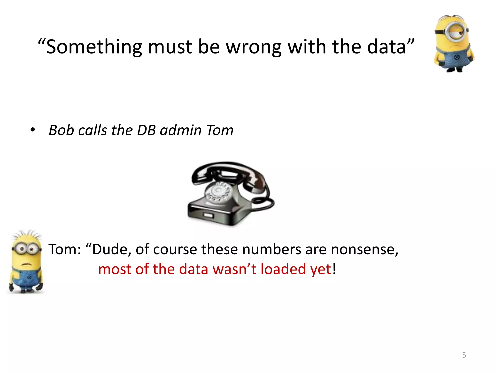 “Something must be wrong with the data”
• Bob calls the DB admin Tom
• Tom: “Dude, of course these numbers are nonsense,
most of the data wasn’t loaded yet!
5
 