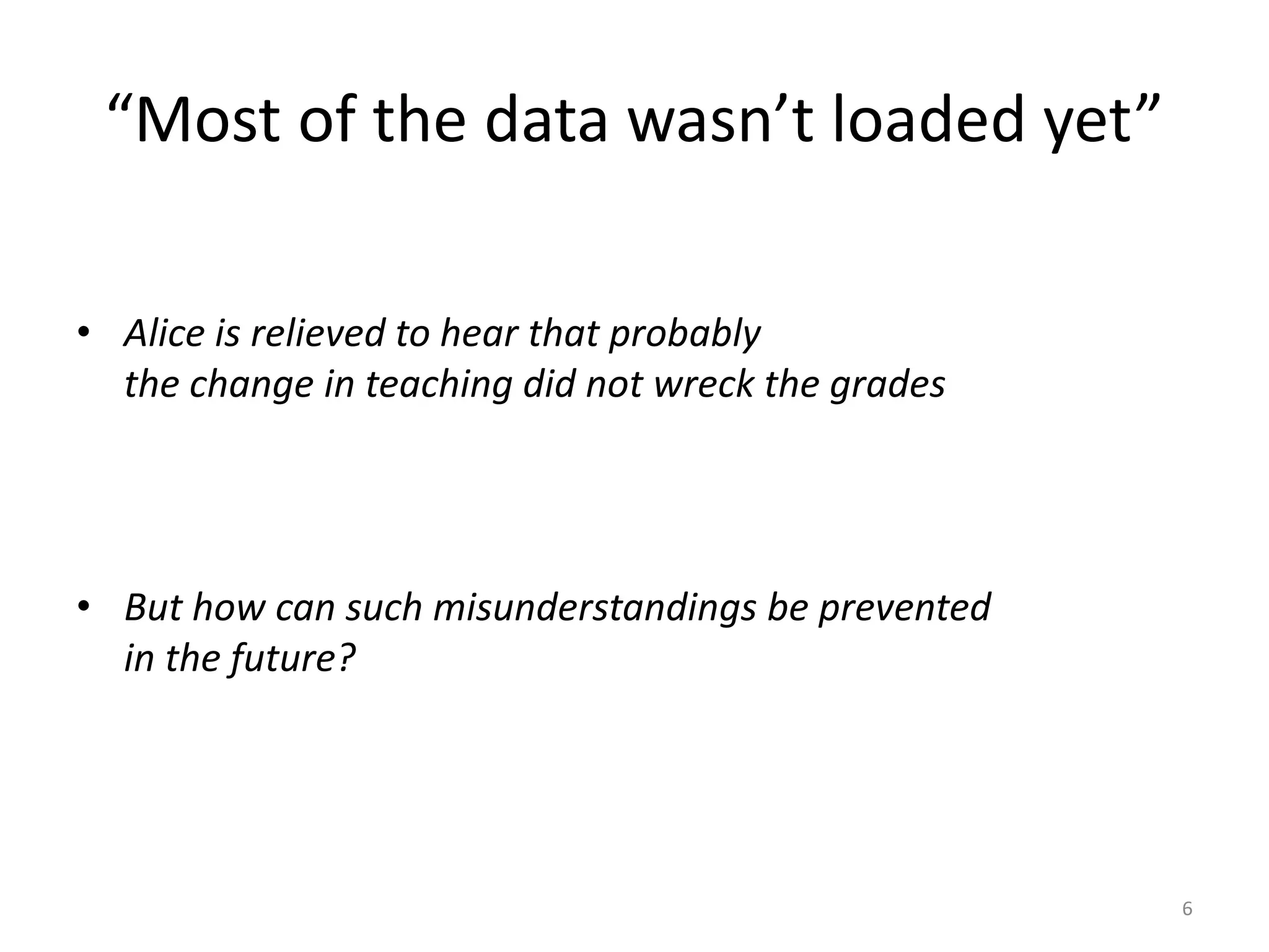 “Most of the data wasn’t loaded yet”
• Alice is relieved to hear that probably
the change in teaching did not wreck the grades
• But how can such misunderstandings be prevented
in the future?
6
 