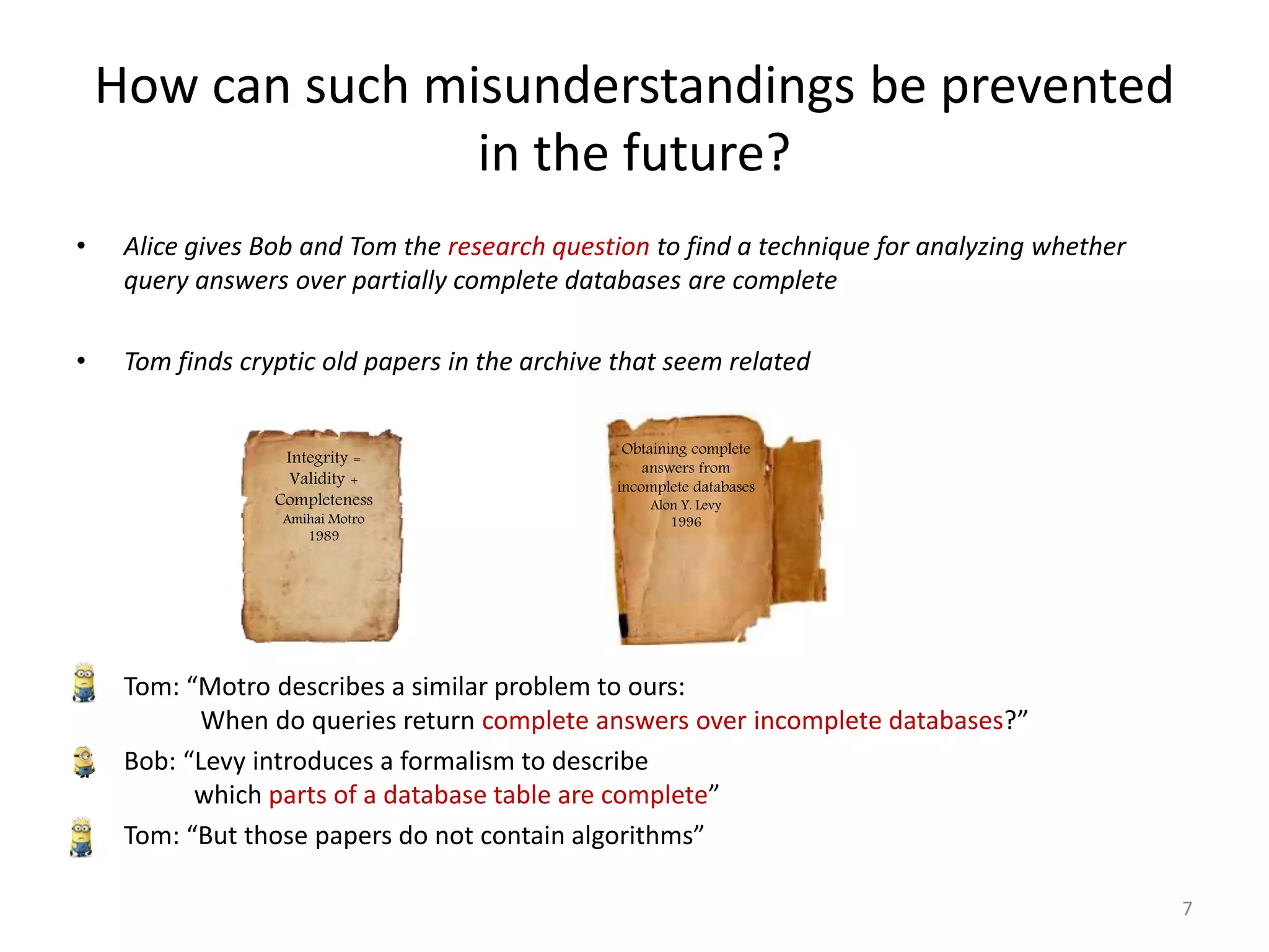• Alice gives Bob and Tom the research question to find a technique for analyzing whether
query answers over partially complete databases are complete
• Tom finds cryptic old papers in the archive that seem related
• Tom: “Motro describes a similar problem to ours:
When do queries return complete answers over incomplete databases?”
• Bob: “Levy introduces a formalism to describe
which parts of a database table are complete”
• Tom: “But those papers do not contain algorithms”
How can such misunderstandings be prevented
in the future?
7
Obtaining complete
answers from
incomplete databases
Alon Y. Levy
1996
Integrity =
Validity +
Completeness
Amihai Motro
1989
 