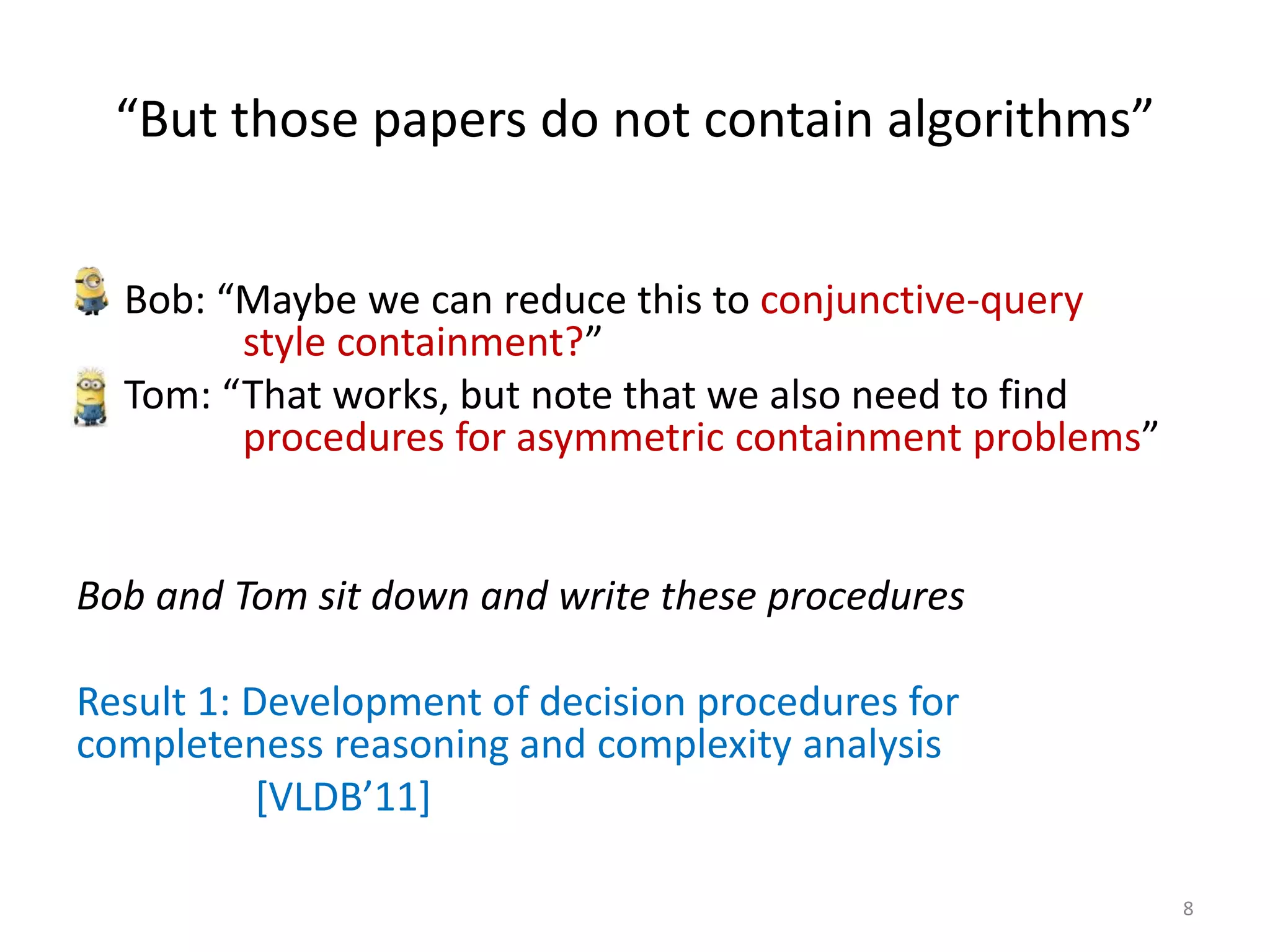 “But those papers do not contain algorithms”
• Bob: “Maybe we can reduce this to conjunctive-query
style containment?”
• Tom: “That works, but note that we also need to find
procedures for asymmetric containment problems”
Bob and Tom sit down and write these procedures
Result 1: Development of decision procedures for
completeness reasoning and complexity analysis
[VLDB’11]
8
 