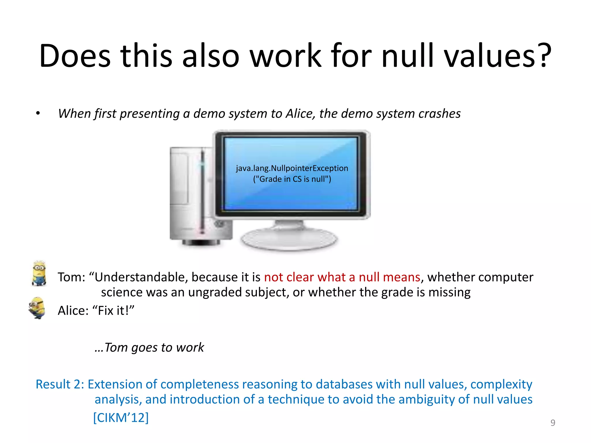 Does this also work for null values?
• When first presenting a demo system to Alice, the demo system crashes
• Tom: “Understandable, because it is not clear what a null means, whether computer
science was an ungraded subject, or whether the grade is missing
• Alice: “Fix it!”
…Tom goes to work
Result 2: Extension of completeness reasoning to databases with null values, complexity
analysis, and introduction of a technique to avoid the ambiguity of null values
[CIKM’12] 9
java.lang.NullpointerException
("Grade in CS is null")
 