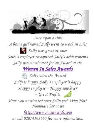 Once upon a time
A brave girl named Sally went to work in sales
Sally was great at sales
Sally’s employer recognized Sally’s achievements
Sally was nominated for an Award at the
Women In Sales Awards
Sally wins the Award
Sally is happy, Sally’s employer is happy
Happy employee + Happy employer
= Great Profits
Have you nominated your Sally yet? Why Not?
Nominate her now!
http://www.wisawards.com
or call 02074195665 for more information.
 