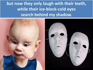 but now they only laugh with their teeth,
while their ice-block-cold eyes
search behind my shadow.
 